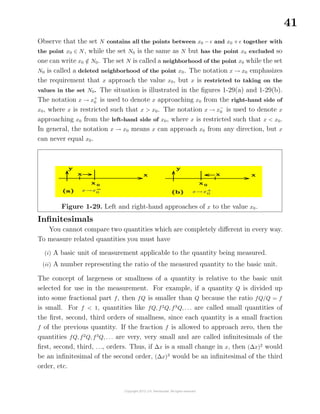41
Observe that the set N contains all the points between x0 − and x0 + together with
the point x0 ∈ N, while the set N0 is the same as N but has the point x0 excluded so
one can write x0 /∈ N0. The set N is called a neighborhood of the point x0 while the set
N0 is called a deleted neighborhood of the point x0. The notation x → x0 emphasizes
the requirement that x approach the value x0, but x is restricted to taking on the
values in the set N0. The situation is illustrated in the ﬁgures 1-29(a) and 1-29(b).
The notation x → x+
0 is used to denote x approaching x0 from the right-hand side of
x0, where x is restricted such that x > x0. The notation x → x−
0 is used to denote x
approaching x0 from the left-hand side of x0, where x is restricted such that x < x0.
In general, the notation x → x0 means x can approach x0 from any direction, but x
can never equal x0.
Figure 1-29. Left and right-hand approaches of x to the value x0.
Inﬁnitesimals
You cannot compare two quantities which are completely diﬀerent in every way.
To measure related quantities you must have
(i) A basic unit of measurement applicable to the quantity being measured.
(ii) A number representing the ratio of the measured quantity to the basic unit.
The concept of largeness or smallness of a quantity is relative to the basic unit
selected for use in the measurement. For example, if a quantity Q is divided up
into some fractional part f, then fQ is smaller than Q because the ratio fQ/Q = f
is small. For f < 1, quantities like fQ, f2
Q, f3
Q, . . . are called small quantities of
the ﬁrst, second, third orders of smallness, since each quantity is a small fraction
f of the previous quantity. If the fraction f is allowed to approach zero, then the
quantities fQ, f2
Q, f3
Q, . . . are very, very small and are called inﬁnitesimals of the
ﬁrst, second, third, . . ., orders. Thus, if ∆x is a small change in x, then (∆x)2
would
be an inﬁnitesimal of the second order, (∆x)3
would be an inﬁnitesimal of the third
order, etc.
 