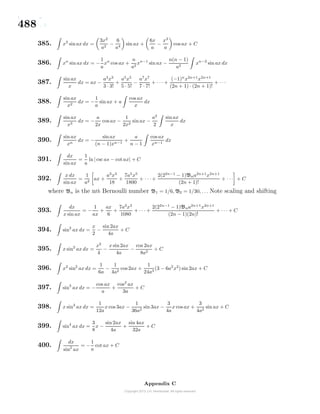 488
385. x3
sinax dx =
3x2
a2
−
6
a4
sin ax +
6x
a
−
x3
a
cos ax + C
386. xn
sin ax dx = −
1
a
xn
cos ax +
n
a2
xn−1
sin ax −
n(n − 1)
a2
xn−2
sin ax dx
387.
sin ax
x
dx = ax −
a3
x3
3 · 3!
+
a5
x5
5 · 5!
−
a7
x7
7 · 7!
+ · · · +
(−1)n
x2n+1
x2n+1
(2n + 1) · (2n + 1)!
+ · · ·
388.
sin ax
x2
dx = −
1
a
sin ax + a
cos ax
x
dx
389.
sin ax
x3
dx = −
a
2x
cos ax −
1
2x2
sin ax −
a2
2
sin ax
x
dx
390.
sin ax
xn
dx = −
sinax
(n − 1)xn−1
+
a
n − 1
cos ax
xn−1
dx
391.
dx
sin ax
=
1
a
ln| csc as − cot ax| + C
392.
x dx
sin ax
=
1
a2
ax +
a3
x3
18
+
7a5
x5
1800
+ · · · +
2(22n−1
− 1)Bna2n+1
x2n+1
(2n + 1)!
+ · · · + C
where Bn is the nth Bernoulli number B1 = 1/6, B2 = 1/30, . . . Note scaling and shifting
393.
dx
x sin ax
= −
1
ax
+
ax
6
+
7a3
x3
1080
+ · · · +
2(22n−1
− 1)Bna2n+1
x2n+1
(2n − 1)(2n)!
+ · · · + C
394. sin2
ax dx =
x
2
−
sin 2ax
4a
+ C
395. x sin2
ax dx =
x2
4
−
x sin2ax
4a
−
cos 2ax
8a2
+ C
396. x2
sin2
ax dx =
1
6a
−
1
4a2
cos 2ax +
1
24a3
(3 − 6a2
x2
) sin 2ax + C
397. sin3
ax dx = −
cos ax
a
+
cos2
ax
3a
+ C
398. x sin3
ax dx =
1
12a
x cos 3ax −
1
36a2
sin 3ax −
3
4a
x cos ax +
3
4a2
sin ax + C
399. sin4
ax dx =
3
8
x −
sin 2ax
4a
+
sin 4ax
32a
+ C
400.
dx
sin2
ax
= −
1
a
cot ax + C
Appendix C
 