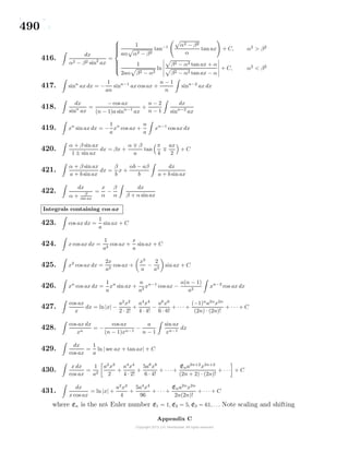 490
416.
dx
α2 − β2 sin2
ax
=



1
aα α2 − β2
tan−1 α2 − β2
α
tan ax + C, α2
> β2
1
2aα β2 − α2
ln
β2 − α2 tan ax + α
β2 − α2 tan ax − α
+ C, α2
< β2
417. sinn
ax dx = −
1
an
sinn−1
ax cos ax +
n − 1
n
sinn−2
ax dx
418.
dx
sinn
ax
=
− cos ax
(n − 1)a sinn−1
ax
+
n − 2
n − 1
dx
sinn−2
ax
419. xn
sin ax dx = −
1
a
xn
cos ax +
n
a
xn−1
cos ax dx
420.
α + β sin ax
1 ± sin ax
dx = βx +
α β
a
tan
π
4
ax
2
+ C
421.
α + β sin ax
a + b sin ax
dx =
β
b
x +
αb − aβ
b
dx
a + b sin ax
422.
dx
α + β
sin ax
=
x
α
−
β
α
dx
β + α sin ax
Integrals containing cos ax
423. cos ax dx =
1
a
sin ax + C
424. x cos ax dx =
1
a2
cos ax +
x
a
sinax + C
425. x2
cos ax dx =
2x
a2
cos ax +
x2
a
−
2
a3
sin ax + C
426. xn
cos ax dx =
1
a
xn
sin ax +
n
a2
xn−1
cos ax −
n(n − 1)
a2
xn−2
cos ax dx
427.
cos ax
x
dx = ln|x| −
a2
x2
2 · 2!
+
a4
x4
4 · 4!
−
a6
x6
6 · 6!
+ · · · +
(−1)n
a2n
x2n
(2n) · (2n)!
+ · · · + C
428.
cos ax dx
xn
= −
cos ax
(n − 1)xn−1
−
a
n − 1
sin ax
xn−1
dx
429.
dx
cos ax
=
1
a
ln| sec ax + tan ax| + C
430.
x dx
cos ax
=
1
a2
a2
x2
2
+
a4
x4
4 · 2!
+
5a6
x6
6 · 4!
+ · · · +
Ena2n+2
x2n+2
(2n + 2) · (2n)!
+ · · · + C
431.
dx
x cos ax
= ln |x| +
a2
x2
4
+
5a4
x4
96
+ · · · +
Ena2n
x2n
2n(2n)!
+ · · · + C
where En is the nth Euler number E1 = 1, E2 = 5, E3 = 61, . . . Note scaling and shifting
Appendix C
 
