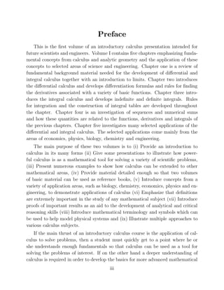Preface
This is the ﬁrst volume of an introductory calculus presentation intended for
future scientists and engineers. Volume I contains ﬁve chapters emphasizing funda-
mental concepts from calculus and analytic geometry and the application of these
concepts to selected areas of science and engineering. Chapter one is a review of
fundamental background material needed for the development of diﬀerential and
integral calculus together with an introduction to limits. Chapter two introduces
the diﬀerential calculus and develops diﬀerentiation formulas and rules for ﬁnding
the derivatives associated with a variety of basic functions. Chapter three intro-
duces the integral calculus and develops indeﬁnite and deﬁnite integrals. Rules
for integration and the construction of integral tables are developed throughout
the chapter. Chapter four is an investigation of sequences and numerical sums
and how these quantities are related to the functions, derivatives and integrals of
the previous chapters. Chapter ﬁve investigates many selected applications of the
diﬀerential and integral calculus. The selected applications come mainly from the
areas of economics, physics, biology, chemistry and engineering.
The main purpose of these two volumes is to (i) Provide an introduction to
calculus in its many forms (ii) Give some presentations to illustrate how power-
ful calculus is as a mathematical tool for solving a variety of scientiﬁc problems,
(iii) Present numerous examples to show how calculus can be extended to other
mathematical areas, (iv) Provide material detailed enough so that two volumes
of basic material can be used as reference books, (v) Introduce concepts from a
variety of application areas, such as biology, chemistry, economics, physics and en-
gineering, to demonstrate applications of calculus (vi) Emphasize that deﬁnitions
are extremely important in the study of any mathematical subject (vii) Introduce
proofs of important results as an aid to the development of analytical and critical
reasoning skills (viii) Introduce mathematical terminology and symbols which can
be used to help model physical systems and (ix) Illustrate multiple approaches to
various calculus subjects.
If the main thrust of an introductory calculus course is the application of cal-
culus to solve problems, then a student must quickly get to a point where he or
she understands enough fundamentals so that calculus can be used as a tool for
solving the problems of interest. If on the other hand a deeper understanding of
calculus is required in order to develop the basics for more advanced mathematical
iii
 
