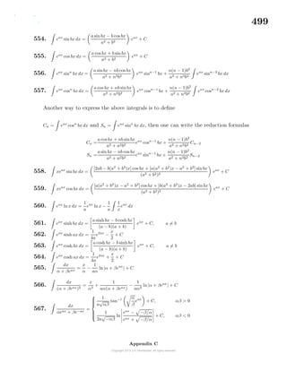 499
554. eax
sin bx dx =
a sin bx − b cos bx
a2 + b2
eax
+ C
555. eax
cos bx dx =
a cos bx + b sin bx
a2 + b2
eax
+ C
556. eax
sinn
bx dx =
a sinbx − nb cos bx
a2 + n2b2
eax
sinn−1
bx +
n(n − 1)b2
a2 + n2b2
eax
sinn−2
bx dx
557. eax
cosn
bx dx =
a cos bx + nb sinbx
a2 + n2b2
eax
cosn−1
bx +
n(n − 1)b2
a2 + n2b2
eax
cosn−2
bx dx
Another way to express the above integrals is to deﬁne
Cn = eax
cosn
bx dx and Sn = eax
sinn
bx dx, then one can write the reduction formulas
Cn =
a cos bx + nb sin bx
a2 + n2b2
eax
cosn−1
bx +
n(n − 1)b2
a2 + n2b2
Cn−2
Sn =
a sin bx − nb cos bx
a2 + n2b2
eax
sinn−1
bx +
n(n − 1)b2
a2 + n2b2
Sn−2
558. xeax
sin bx dx =
[2ab − b(a2
+ b2
)x] cos bx + [a(a2
+ b2
)x − a2
+ b2
] sinbx
(a2 + b2)2
eax
+ C
559. xeax
cos bx dx =
[a(a2
+ b2
)x − a2
+ b2
] cos bx + [b(a2
+ b2
)x − 2ab] sinbx
(a2 + b2)2
eax
+ C
560. eax
ln x dx =
1
a
eax
ln x −
1
a
1
x
eax
dx
561. eax
sinh bx dx =
a sinh bx − b cosh bx
(a − b)(a + b)
eax
+ C, a = b
562. eax
sinh ax dx =
1
4a
e2ax
−
x
2
+ C
563. eax
cosh bx dx =
a cosh bx − b sinhbx
(a − b)(a + b)
eax
+ C, a = b
564. eax
cosh ax dx =
1
4a
e2ax
+
x
2
+ C
565.
dx
α + βeax
=
x
α
−
1
aα
ln|α + βeax
| + C
566.
dx
(α + βeax)2
=
x
α2
+
1
aα(α + βeax)
−
1
aα2
ln|α + βeax
| + C
567.
dx
αeax + βe−ax
=



1
a
√
αβ
tan−1 α
β
eax
+ C, αβ > 0
1
2a
√
−αβ
ln
eax
− −β/α
eax + −β/α
+ C, αβ < 0
Appendix C
 