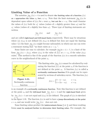 43
Limiting Value of a Function
The notation lim
x→x0
f(x) = is used to denote the limiting value of a function f(x)
as x approaches the value x0, but x = x0. Note that the limit statement lim
x→x0
f(x) is
dependent upon values of f(x) for x near x0, but not for x = x0. One must examine
the values of f(x) both for x+
0 values (values of x slightly greater than x0) and for
x−
0 values (values of x slightly less than x0). These type of limiting statements are
written
lim
x→x+
0
f(x) and lim
x→x−
0
f(x)
and are called right-hand and left-hand limits respectively. There may be situations
where (a) f(x0) is not deﬁned (b) f(x0) is deﬁned but does not equal the limiting
value (c) the limit lim
x→x0
f(x) might become unbounded, in which case one can write
a statement stating that “no limit exists as x → x0 ”.
Some limits are easy to calculate, for example lim
x→2
(3x + 1) = 7, is a limit of the
form lim
x→x0
f(x) = f(x0), where f(x0) is the value of f(x) at x = x0, if the value f(x0)
exists. This method is ﬁne if the graph of the function f(x) is a smooth unbroken
curve in the neighborhood of the point x0.
Figure 1-31.
Sectionally-continuous
function
The limiting value lim
x→x0
f(x) cannot be calculated by eval-
uating the function f(x) at the point x0 if the function is
not deﬁned at the point x0. A function f(x) is called a
sectionally continuous function if its graph can be repre-
sented by sections of unbroken curves. The function f(x)
deﬁned
f(x) =
2 − (x − x0), x < x0
5 + 2(x − x0), x > x0
is an example of a sectionally continuous function. Note this function is not deﬁned
at the point x0 and the left-hand limit lim
x→x−
0
f(x) = 2 and the right-hand limit given
by lim
x→x+
0
f(x) = 5 are not equal and f(x0) is not deﬁned. The graph of f(x) is sketched
in the ﬁgure 1-31. The function f(x) is said to have a jump discontinuity at the point
x = x0 and one would write lim
x→x0
f(x) does not exit.
Some limiting values produce the indeterminate forms 0
0
or ∞
∞
and these resulting
forms must be analyzed further to determine their limiting value. For example, the
 