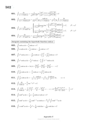 502
601.
dx
α + β sinh ax
=
1
α2 + β2
ln
βeax
+ α − α2 + β2
βeax + α + α2 + β2
+ C
602.
dx
(α + β sinh ax)2
=
−β
a(α2 + β2)
cosh ax
α + β sinh ax
+
α
α2 + β2
dx
α + β sinh ax
603.
dx
α2 + β2 sinh2
ax
=



1
aα β2 − α2
tan−1 β2 − α2 tanh ax
α
+ C, β2
> α2
1
2aα α2 − β2
ln
α + α2 − β2 tanh ax
α − α2 − β2 tanh ax
+ C, β2
< α2
604.
dx
α2 − β2 sinh2
ax
=
1
2aα α2 + β2
ln
α + α2 + β2 tanh ax
α − α2 + β2 tanh ax
+ C
Integrals containing the hyperbolic function cosh ax
605. cosh ax dx =
1
a
sinh ax + C
606. x cosh ax dx =
1
a
x sinhax −
1
a2
cosh ax + C
607. x2
cosh ax dx = −
2
a2
x cosh ax +
x2
a
+
2
a3
sinh ax + C
608. xn
cosh ax dx =
1
a
xn
sinh ax −
n
a
xn−1
sinh ax dx
609.
1
x
cosh ax dx = ln|x| +
(ax)2
2 · 2!
+
(ax)4
4 · 4!
+
(ax)6
6 · 6!
+ · · · + C
610.
1
x2
cosh ax dx = −
1
x
cosh ax + a
1
x
sinh ax dx
611.
1
xn
cosh ax dx = −
1
n − 1
cosh ax
xn−1
+
a
n − 1
sinhax
xn−1
dx, n > 1
612.
dx
cosh ax
=
2
a
tan−1
eax
+ C
613.
x dx
cosh ax
=
1
a2
a2
x2
2
−
a4
x4
8
+
5a6
x6
144
+ · · · + (−1)n Ena2n+2
x2n+2
(2n + 2) · (2n)!
+ · · · + C
614. cosh2
ax dx =
1
2
x +
1
2
sinhax cosh ax + C
615. coshn
ax dx =
1
na
coshn−1
ax sinh ax +
n − 1
n
coshn−2
ax dx
616. x cosh2
ax dx =
1
4
x2
+
1
4a
x sinh2ax −
1
8a2
cosh 2ax + C
Appendix C
 