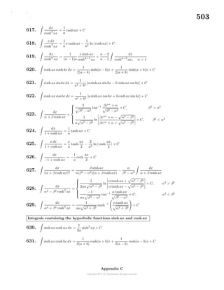 503
617.
dx
cosh2
ax
=
1
a
tanh ax + C
618.
x dx
cosh2
ax
=
1
a
x tanh ax −
1
a2
ln| cosh ax| + C
619.
dx
coshn
ax
=
1
(n − 1)a
x sinh ax
coshn−1
ax
+
n − 2
n − 1
dx
coshn−2
ax, n > 1
620. cosh ax cosh bx dx =
1
2(a − b)
sinh(a − b)x +
1
2(a + b)
sinh(a + b)x + C
621. cosh ax sinbx dx =
1
a2 + b2
[a sinhax sin bx − b cosh ax cos bx] + C
622. cosh ax cos bx dx =
1
a2 + b2
[a sinh ax cos bx + b cosh ax sinbx] + C
623.
dx
α + β cosh ax
=



2
β2 − α2
tan−1 βeax
+ α
β2 − α2
+ C, β2
> α2
1
a α2 − β2
ln
βeax
+ α − α2 − β2
βeax + α + α2 − β2
+ C, β2
< α2
624.
dx
1 + cosh ax
=
1
a
tanh ax + C
625.
x dx
1 + cosh ax
=
x
a
tanh
ax
2
−
2
a2
ln| cosh
ax
2
| + C
626.
dx
−1 + cosh ax
= −
1
a
coth
ax
2
+ C
627.
dx
(α + β cosh ax)2
=
β sinh ax
a(β2 − α2)(α + β cosh ax)
−
α
β2 − α2
dx
α + β cosh ax
628.
dx
α2 − β2 cosh2
ax
=



1
2aα α2 − β2
ln
α tanh ax + α2 − β2
α tanh ax − α2 − β2
+ C, α2
> β2
−1
aα β2 − α2
tan−1 α tanh ax
β2 − α2
+ C, α2
< β2
629.
dx
α2 + β2 cosh2
ax
=
1
aα α2 + β2
tanh−1 α tanh ax
α2 + β2
+ C
Integrals containing the hyperbolic functions sinh ax and cosh ax
630. sinh ax cosh ax dx =
1
2a
sinh2
ax + C
631. sinh ax cosh bx dx =
1
2(a + b)
cosh(a + b)x +
1
2(a − b)
cosh(a − b)x + C
Appendix C
 
