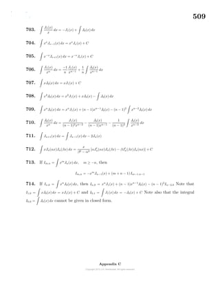 509
703.
J1(x)
x
dx = −J1(x) + J0(x) dx
704. xν
Jν−1(x) dx = xν
Jν(x) + C
705. x−ν
Jν+1(x) dx = x−ν
Jν(x) + C
706.
J1(x)
xn
dx =
−1
n
J1(x)
xn−1
+
1
n
J0(x)
xn−1
dx
707. xJ0(x) dx = xJ1(x) + C
708. x2
J0(x) dx = x2
J1(x) + xJ0(x) − J0(x) dx
709. xn
J0(x) dx = xn
J1(x) + (n − 1)xn−1
J0(x) − (n − 1)2
xn−2
J0(x) dx
710.
J0(x)
xn
dx =
J1(x)
(n − 1)2xn−2
−
J0(x)
(n − 1)xn−1
−
1
(n − 1)2
J0(x)
xn−2
dx
711. Jn+1(x) dx = Jn−1(x) dx − 2Jn(x)
712. xJn(αx)Jn(βx) dx =
x
β2 − α2
[αJn(αx)Jn(βx) − βJn(βx)Jn(αx)] + C
713. If Im,n = xm
Jn(x) dx, m ≥ −n, then
Im,n = −xm
Jn−1(x) + (m + n − 1) Im−1,n−1
714. If In,0 = xn
J0(x) dx, then In,0 = xn
J1(x) + (n − 1)xn−1
J0(x) − (n − 1)2
In−2,0 Note that
I1,0 = xJ0(x) dx = xJ1(x) + C and I0,1 = J1(x) dx = −J0(x) + C Note also that the integral
I0,0 = J0(x) dx cannot be given in closed form.
Appendix C
 