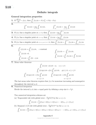 510
Deﬁnite integrals
General integration properties
1. If
dF (x)
dx
= f(x), then
b
a
f(x) dx = F (x)|
b
a = F (b) − F (a)
2.
∞
0
f(x) dx = lim
b→∞
b
0
f(x) dx,
∞
−∞
f(x) dx = lim
b→∞
a→−∞
b
a
f(x) dx
3. If f(x) has a singular point at x = b, then
b
a
f(x) dx = lim
→0
b−
a
f(x) dx
4. If f(x) has a singular point at x = a, then
b
a
f(x) dx = lim
→0
b
a+
f(x) dx
5. If f(x) has a singular point at x = c, a < c < b, then
b
a
f(x) dx =
c−
a
f(x) dx +
b
c+
f(x) dx
6.
b
a
cf(x) dx =c
b
a
f(x) dx, c constant
a
a
f(x) dx =0,
b
0
f(x) dx =
b
0
f(b − x) dx
b
a
f(x) dx = −
a
b
f(x) dx,
b
a
f(x) dx =
c
a
f(x) dx +
b
c
f(x) dx
7. Mean value theorems
b
a
f(x) dx =f(c)(b − a), a ≤ c ≤ b
b
a
f(x)g(x) dx =f(c)
b
a
g(x) dx, g(x) ≥ 0, a ≤ c ≤ b
b
a
f(x)g(x) dx = f(a)
ξ
a
g(x) dx
b
a
f(x)g(x) dx = f(b)
b
η
g(x) dx
a < ξ < b a < η < b
The last mean value theorem requires that f(x) be monotone increasing and nonnegative
throughout the interval (a, b)
8. Numerical integration
Divide the interval (a, b) into n equal parts by deﬁning a step size h = b−a
n .
Two numerical integration schemes are
(a) Trapezoidal rule with global error −(b−a)
12
h2
f (ξ) for a < ξ < b.
b
a
f(x) dx =
h
2
[f(x0) + 2f(x1) + 2f(x2) + · · ·2f(xn−1) + f(xn)]
(b) Simpson’s 1/3 rule with global error −(b−a)
90
h4
f(iv)
(ξ) for a < ξ < b.
b
a
f(x) dx =
2h
3
[f(x0) + 4f(x1) + 2f(x2) + 4f(x3) + 2f(x4) + · · · + 2f(xn−2) + 4f(xn−1) + f(xn)]
Appendix C
 