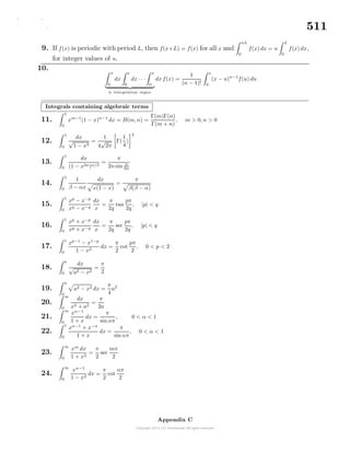 511
9. If f(x) is periodic with period L, then f(x+L) = f(x) for all x and
nL
0
f(x) dx = n
L
0
f(x) dx,
for integer values of n.
10.
x
0
dx
x
0
dx · · ·
x
0
n integration signs
dx f(x) =
1
(n − 1)!
x
0
(x − u)n−1
f(u) du
Integrals containing algebraic terms
11.
1
0
xm−1
(1 − x)n−1
dx = B(m, n) =
Γ(m)Γ(n)
Γ(m + n)
, m > 0, n > 0
12.
1
0
dx
√
1 − x4
=
1
4
√
2π
Γ(
1
4
)
2
13.
1
0
dx
(1 − x2n)n/2
=
π
2n sin π
2n
14.
1
0
1
β − αx
dx
x(1 − x)
=
π
β(β − α)
15.
1
0
xp
− x−p
xq − x−q
dx
x
=
π
2q
tan
pπ
2q
, |p| < q
16.
1
0
xp
+ x−p
xq + x−q
dx
x
=
π
2q
sec
pπ
2q
, |p| < q
17.
1
0
xp−1
− x1−p
1 − x2
dx =
π
2
cot
pπ
2
, 0 < p < 2
18.
a
0
dx
√
a2 − x2
=
π
2
19.
a
0
a2 − x2 dx =
π
4
a2
20.
∞
0
dx
x2 + a2
=
π
2a
21.
∞
0
xα−1
1 + x
dx =
π
sin απ
, 0 < α < 1
22.
1
0
xα−1
+ x−α
1 + x
dx =
π
sin απ
, 0 < α < 1
23.
∞
0
xm
dx
1 + x2
=
π
2
sec
mπ
2
24.
∞
0
xα−1
1 − x2
dx =
π
2
cot
απ
2
Appendix C
 