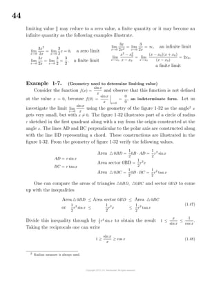 44
limiting value 0
0 may reduce to a zero value, a ﬁnite quantity or it may become an
inﬁnite quantity as the following examples illustrate.
lim
x→0
3x2
2x
= lim
x→0
3
2
x = 0, a zero limit
lim
x→0
3x
2x
= lim
x→0
3
2
=
3
2
, a ﬁnite limit
lim
x→0
3x
2x2
= lim
x→0
3
2x
= ∞, an inﬁnite limit
lim
x→x0
x2
− x2
0
x − x0
= lim
x→x0
(x − x0)(x + x0)
(x − x0)
= 2x0,
a ﬁnite limit
Example 1-7. (Geometry used to determine limiting value)
Consider the function f(x) =
sin x
x
and observe that this function is not deﬁned
at the value x = 0, because f(0) =
sinx
x x=0
=
0
0
, an indeterminate form. Let us
investigate the limit lim
x→0
sinx
x
using the geometry of the ﬁgure 1-32 as the angle2
x
gets very small, but with x = 0. The ﬁgure 1-32 illustrates part of a circle of radius
r sketched in the ﬁrst quadrant along with a ray from the origin constructed at the
angle x. The lines AD and BC perpendicular to the polar axis are constructed along
with the line BD representing a chord. These constructions are illustrated in the
ﬁgure 1-32. From the geometry of ﬁgure 1-32 verify the following values.
AD = r sin x
BC = r tanx
Area 0BD =
1
2
0B · AD =
1
2
r2
sinx
Area sector 0BD =
1
2
r2
x
Area 0BC =
1
2
0B · BC =
1
2
r2
tan x
One can compare the areas of triangles 0BD, 0BC and sector 0BD to come
up with the inequalities
Area 0BD ≤ Area sector 0BD ≤ Area 0BC
or
1
2
r2
sin x ≤
1
2
r2
x ≤
1
2
r2
tanx
(1.47)
Divide this inequality through by 1
2
r2
sin x to obtain the result 1 ≤
x
sin x
≤
1
cos x
.
Taking the reciprocals one can write
1 ≥
sin x
x
≥ cos x (1.48)
2
Radian measure is always used.
 