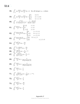 514
58.
L
−L
cos
mπx
L
sin
nπx
L
dx = 0 for all integer m, n values
59.
L
−L
cos
mπx
L
cos
nπx
L
dx =



0, m = n
L
2 , m = n = 0
L, m = n = 0
60.
∞
0
xm
dx
1 + 2x cos β + x2
=
π
sinmπ
sin mβ
sin β
61.
∞
0
sin αx
x
dx =



π/2, α > 0
0, α = 0
−π/2, α < 0
62.
∞
0
sin αx sinβx
x
dx =



0, α > β > 0
π/2, 0 < α < β
π/4, α = β > 0
63.
∞
0
sin αx sinβx
x2
dx =
πα
2 , 0 < α ≤ β
πβ
2
, α ≥ β > 0
64.
∞
0
sin2
αx
x2
dx =
πα
2
65.
∞
0
1 − cos αx
x2
dx =
πα
2
66.
∞
0
cos αx
x2 + a2
dx =
π
2a
e−αa
67.
∞
0
x sin αx
x(x2 + a2)
dx =
π
2
e−αa
68.
∞
0
sin x
xp
dx =
π
2Γ(p) sin(pπ/2)
69.
∞
0
cos x
xp
dx =
π
2Γ(p) cos(pπ/2)
70.
∞
0
tan x
x
dx =
π
2
71.
∞
0
sin αx
x(x2 + a2)
dx =
π
2a2
(1 − e−αa
)
72.
∞
0
sin2
x
x2
dx =
π
2
73.
∞
0
sin3
x
x3
dx =
3π
8
74.
∞
0
sin4
x
x4
dx =
π
3
Appendix C
 