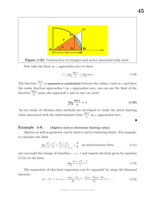 45
Figure 1-32. Construction of triangles and sector associated with circle.
Now take the limit as x approaches zero to show
1 ≥ lim
x→0
sin x
x
≥ lim
x→0
cos x (1.49)
The function
sinx
x
is squeezed or sandwiched between the values 1 and cos x and since
the cosine function approaches 1 as x approaches zero, one can say the limit of the
function
sinx
x
must also approach 1 and so one can write
lim
x→0
sin x
x
= 1 (1.50)
In our study of calculus other methods are developed to verify the above limiting
value associated with the indeterminate form
sinx
x
as x approaches zero.
Example 1-8. (Algebra used to determine limiting value)
Algebra as well as geometry can be used to aid in evaluating limits. For example,
to calculate the limit
lim
x→1
xn
− 1
x − 1
=
xn
− 1
x − 1 x=1
=
0
0
an indeterminate form (1.51)
one can make the change of variables z = x−1 and express the limit given by equation
(1.51) in the form
lim
z→0
(1 + z)n
− 1
z
(1.52)
The numerator of this limit expression can be expanded by using the binomial
theorem
(1 + z)n
= 1 + nz +
n(n − 1)
2!
z2
+
n(n − 1)(n − 2)
3!
z3
+ · · · (1.53)
 