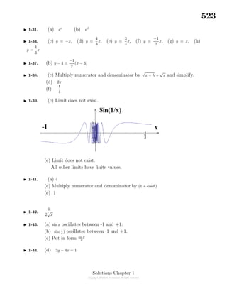 523
1-31. (a) eα
(b) eβ
1-34. (c) y = −x, (d) y =
4
3
x, (e) y =
3
4
x, (f) y =
−1
2
x, (g) y = x, (h)
y =
4
3
x
1-37. (b) y − 4 =
−1
2
(x − 3)
1-38. (c) Multiply numerator and denominator by
√
x + h +
√
x and simplify.
(d) 2x
(f)
1
4
1-39. (c) Limit does not exist.
(e) Limit does not exist.
All other limits have ﬁnite values.
1-41. (a) 4
(c) Multiply numerator and denominator by (1 + cos h)
(e) 1
1-42.
1
2
√
x
1-43. (a) sinx oscillates between -1 and +1.
(b) sin( 1
x ) oscillates between -1 and +1.
(c) Put in form sin θ
θ
1-44. (d) 3y − 4x = 1
Solutions Chapter 1
 