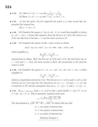 524
1-45. (b) Show (1 + p)n
> 1 + np and
1
(1 + p)n
<
1
1 + np
(d) Show (1 + p)n
> 1 + np and 1 + np → ∞ as n → ∞
1-47. (c) Let the point (3/2, 9/4) approach the point (1, 1), then secant line ap-
proaches the tangent line.
(d) y − 1 = 2(x − 1)
1-48. (d) Complete the square y2
−6y+9+12x−3−9 = 0 and then simplify to obtain
(y − 3)2
= −12(x − 1) From this equation show the focus is at (-2,3), the vertex is at
(1,3), the directrix is the line x = 4 ant the latus rectum is 12.
1-49. (d) Complete the square on the x and y terms to obtain
25(y2
− 6y + 9) + 16(x2
− 4x + 4) = 689 − 4(25) − 4(16) = 400
which simpliﬁes to
(y − 3)2
42
+
(x − 2)2
52
= 1
representing an ellipse. Here the foci are at (5,3) and (-1,3), the directrices are at
x = 31/3 and x = −19/3, the latus rectum is 32/5, the eccentricity is 3/5 and the
center is (2,3).
1-50. (d) Complete the square (x2
− 2x + 1) − 4(y2
− 8y + 16) = 67 + 1 − 64 = 4 which
simpliﬁes to
(x − 1)2
22
−
(y − 4)2
12
= 1
which is a hyperbola centered at (1,4). The foci are at (1−2
√
5, 4) and (1+2
√
5, 4), the
verticies are at (-1,0) and (3,0, the directrices are at x = 1 −
√
5 and x = 1 +
√
5, the
eccentricity is 2
√
5
5
and the asymptotic lines are y − 4 = −1
2
(x − 1) and y − 4 = 1
2
(x − 1).
1-51. If yline = yparabola, then x + b = 2
√
x so that x must satisfy x2
+ 2xb + b2
= 4x or
x2
+ (2b − 4)x + b2
= 0. This is quadratic equation with roots
x =
4 − 2b ± (2b − 4)2 − 4b2
2
The discriminant is (2b − 4)2 − 4b2 = 16(1 − b) which tells one that
b = 1, one point of intersection
b < 1, two points of intersection
b > 1, no points of intersection
Solutions Chapter 1
 