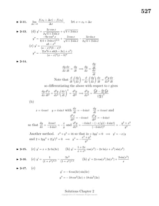 527
2-11. lim
∆x→0
f(x0 + ∆x) − f(x0)
∆x
, let x = x0 + ∆x
2-13. (d) y =
3x cos x
2
√
4 + 3 sin x
+
√
4 + 3 sinx
y =
−9x cos2
x
4(4 + 3 sinx)3/2
+
3 cos x
√
4 + 3 sinx
−
3x sinx
2
√
4 + 3 sinx
(e) y =
ab − x2
(a − x)2(b − x)2
y = −
2(a2
b + ab(b − 3x) + x2
)
(a − x)3(x − b)3
2-14.
dy
dx
dx
dt
=
dy
dt
=⇒
dy
dx
=
dy
dt
dx
dt
Note that
d
dt
dy
dx
=
d
dx
dy
dx
dx
dt
=
d2
y
dx2
dx
dt
so diﬀerentiating the above with respect to t gives
dy
dx
d2
x
dt2
+
d2
y
dx2
dx
dt
2
=
d2
y
dt2
=⇒
d2
y
dx2
=
d2
y
dt2 − dy
dx
d2
x
dt2
dx
dt
2
(b)
x = 4 cos t y = 4 sint with
dx
dt
= −4 sint
dy
dt
= 4 cos t and
d2
x
dt2
= −4 cos t
d2
y
dt2
= −4 sint
so that
dy
dx
=
4 cos t
−4 sint
= −
x
y
and
d2
y
dx2
=
−4 sint − (−x/y)(−4 sint)
(−4 sint)2
= −
y2
+ x2
y3
Another method. x2
+ y2
= 16 so that 2x + 2yy = 0 =⇒ y = −x/y
and 2 + 2yy + 2(y )2
= 0 =⇒ y = −
x2
+ y2
y3
2-15. (e) y = x + 2x ln(3x) (h) y =
1 + 2x
x + x2
cos(x2
) − 2x ln(x + x2
) sin(x2
)
2-16. (e) y =
1
(1 + x2)3/2
−
3x2
(1 + x2)5/2
(h) y = 2x cos(x2
) ln(x3
) +
3 sin(x2
)
x
2-17. (e)
y = − 6 cos(3x) sin(3x)
y = − 18 cos2
(3x) + 18 sin2
(3x)
Solutions Chapter 2
 