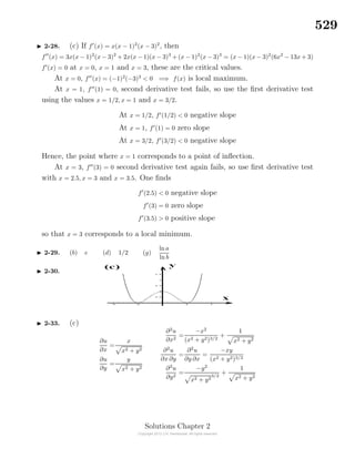 529
2-28. (c) If f (x) = x(x − 1)2
(x − 3)2
, then
f (x) = 3x(x − 1)2
(x − 3)2
+ 2x(x − 1)(x − 3)3
+ (x − 1)2
(x − 3)3
= (x − 1)(x − 3)2
(6x2
− 13x + 3)
f (x) = 0 at x = 0, x = 1 and x = 3, these are the critical values.
At x = 0, f (x) = (−1)2
(−3)3
< 0 =⇒ f(x) is local maximum.
At x = 1, f (1) = 0, second derivative test fails, so use the ﬁrst derivative test
using the values x = 1/2, x = 1 and x = 3/2.
At x = 1/2, f (1/2) < 0 negative slope
At x = 1, f (1) = 0 zero slope
At x = 3/2, f (3/2) < 0 negative slope
Hence, the point where x = 1 corresponds to a point of inﬂection.
At x = 3, f (3) = 0 second derivative test again fails, so use ﬁrst derivative test
with x = 2.5, x = 3 and x = 3.5. One ﬁnds
f (2.5) < 0 negative slope
f (3) = 0 zero slope
f (3.5) > 0 positive slope
so that x = 3 corresponds to a local minimum.
2-29. (b) e (d) 1/2 (g)
ln a
ln b
2-30.
2-33. (c)
∂u
∂x
=
x
x2 + y2
∂u
∂y
=
y
x2 + y2
∂2
u
∂x2
=
−x2
(x2 + y2)3/2
+
1
x2 + y2
∂2
u
∂x ∂y
=
∂2
u
∂y ∂x
=
−xy
(x2 + y2)3/2
∂2
u
∂y2
=
−y2
x2 + y2
3/2
+
1
x2 + y2
Solutions Chapter 2
 
