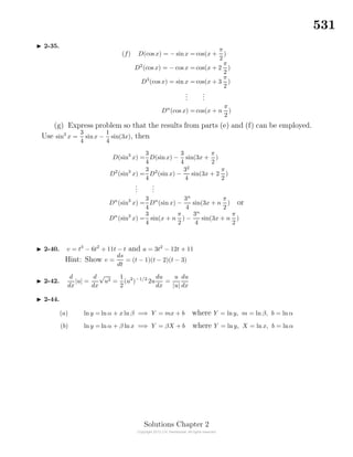 531
2-35.
(f) D(cos x) = − sinx = cos(x +
π
2
)
D2
(cos x) = − cos x = cos(x + 2
π
2
)
D3
(cos x) = sin x = cos(x + 3
π
2
)
...
...
Dn
(cos x) = cos(x + n
π
2
)
(g) Express problem so that the results from parts (e) and (f) can be employed.
Use sin3
x =
3
4
sinx −
1
4
sin(3x), then
D(sin3
x) =
3
4
D(sinx) −
3
4
sin(3x +
π
2
)
D2
(sin3
x) =
3
4
D2
(sin x) −
32
4
sin(3x + 2
π
2
)
...
...
Dn
(sin3
x) =
3
4
Dn
(sin x) −
3n
4
sin(3x + n
π
2
) or
Dn
(sin3
x) =
3
4
sin(x + n
π
2
) −
3n
4
sin(3x + n
π
2
)
2-40. v = t3
− 6t2
+ 11t − t and a = 3t2
− 12t + 11
Hint: Show v =
ds
dt
= (t − 1)(t − 2)(t − 3)
2-42.
d
dx
|u| =
d
dx
√
u2 =
1
2
(u2
)−1/2
2u
du
dx
=
u
|u|
du
dx
2-44.
(a) ln y = ln α + x ln β =⇒ Y = mx + b where Y = lny, m = ln β, b = ln α
(b) ln y = ln α + β ln x =⇒ Y = βX + b where Y = ln y, X = ln x, b = lnα
Solutions Chapter 2
 
