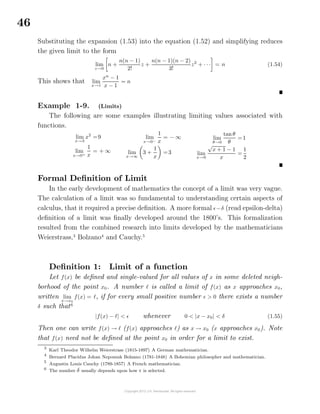 46
Substituting the expansion (1.53) into the equation (1.52) and simplifying reduces
the given limit to the form
lim
z→0
n +
n(n − 1)
2!
z +
n(n − 1)(n − 2)
3!
z2
+ · · · = n (1.54)
This shows that lim
x→1
xn
− 1
x − 1
= n
Example 1-9. (Limits)
The following are some examples illustrating limiting values associated with
functions.
lim
x→3
x2
=9
lim
x→0+
1
x
= + ∞
lim
x→0−
1
x
= − ∞
lim
x→∞
3 +
1
x
=3
lim
θ→0
tanθ
θ
=1
lim
x→0
√
x + 1 − 1
x
=
1
2
Formal Deﬁnition of Limit
In the early development of mathematics the concept of a limit was very vague.
The calculation of a limit was so fundamental to understanding certain aspects of
calculus, that it required a precise deﬁnition. A more formal −δ (read epsilon-delta)
deﬁnition of a limit was ﬁnally developed around the 1800’s. This formalization
resulted from the combined research into limits developed by the mathematicians
Weierstrass,3
Bolzano4
and Cauchy.5
Deﬁnition 1: Limit of a function
Let f(x) be deﬁned and single-valued for all values of x in some deleted neigh-
borhood of the point x0. A number is called a limit of f(x) as x approaches x0,
written lim
x→x0
f(x) = , if for every small positive number > 0 there exists a number
δ such that6
|f(x) − | < whenever 0 < |x − x0| < δ (1.55)
Then one can write f(x) → (f(x) approaches ) as x → x0 (x approaches x0). Note
that f(x) need not be deﬁned at the point x0 in order for a limit to exist.
3
Karl Theodor Wilhelm Weierstrass (1815-1897) A German mathematician.
4
Bernard Placidus Johan Nepomuk Bolzano (1781-1848) A Bohemian philosopher and mathematician.
5
Augustin Louis Cauchy (1789-1857) A French mathematician.
6
The number δ usually depends upon how is selected.
 