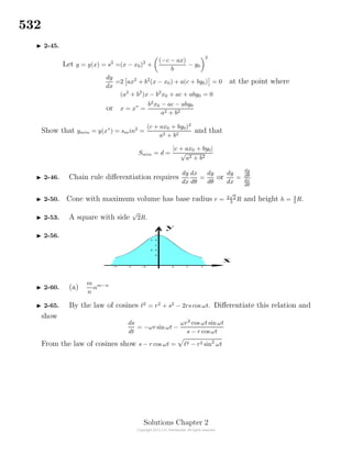 532
2-45.
Let y = y(x) = s2
=(x − x0)2
+
(−c − ax)
b
− y0
2
dy
dx
=2 ax2
+ b2
(x − x0) + a(c + by0) = 0 at the point where
(a2
+ b2
)x − b2
x0 + ac + aby0 = 0
or x = x∗
=
b2
x0 − ac − aby0
a2 + b2
Show that ymin = y(x∗
) = smin2
=
(c + ax0 + by0)2
a2 + b2
and that
Smin = d =
|c + ax0 + by0|
√
a2 + b2
2-46. Chain rule diﬀerentiation requires
dy
dx
dx
dθ
=
dy
dθ
or
dy
dx
=
dy
dθ
dx
dθ
2-50. Cone with maximum volume has base radius r = 2
√
2
3
R and height h = 4
3
R.
2-53. A square with side
√
2R.
2-56.
2-60. (a)
m
n
αm−n
2-65. By the law of cosines 2
= r2
+ s2
− 2rs cos ωt. Diﬀerentiate this relation and
show
ds
dt
= −ωr sin ωt −
ωr2
cos ωt sin ωt
s − r cos ωt
From the law of cosines show s − r cos ωt = 2 − r2 sin2
ωt
Solutions Chapter 2
 