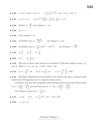 535
3-26. (c) 2
√
x − 2 ln(1 +
√
x) + C (f)
1
2
x − x2 + (2x − 1) sin−1
√
x + C
3-27. (c) (x2
+ 1) ex
(d) 1 − x2
5
8
x −
1
4
x2
+
3
8
sin−1
x + C
3-28. Surface S =
64
3
π and volume V = 5π2
3-29. (b) α = 1
3-32. (b)arc lengths = 16
3-35. (i) Surface area S =
28
√
2
3
π (ii) volume V = 12π
3-36. (i) Surface area S =
π
27
(145)3/2
− (10)3/2
(ii) Volume V =
762
7
π
3-37. (a)
2
π
(b)
2
π
(c)
4
3π
3-38. (d) 2 (f)
1
2
ln2
3-39. The area of three sides need to be calculated. Call these surface areas S1, S2
and S3. Show S = S1 + S2 + S3 = 11
√
2π + 9
√
2π + 20π
3-44. (a) A =
2π
0
r dθ (b) A = 2π
r
0
x dx (c) A =
2π
0
r
0
r drdθ
3-45. The ﬁgure illustrated in the problem 3-45, without the axes, is known as the
symbol the Pythagoreans use to represent their society.
(a) Divide area into four symmetric parts and show the area of one of these parts
is A1 = r2
0
π
6
−
√
3
8
and the total area is A = 4A1 = r2
0
2
3
π −
√
3
2
(b) Volume is given by V =
5
12
π r3
0
3-47. (a) 80 (b) 8 (c)
1
4
[ a2
c2
− b2
c2
− a2
d2
+ b2
d2
]
3-50. c = 1
2 (a + b)
Solutions Chapter 3
 