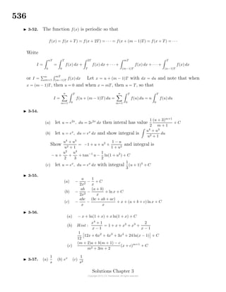 536
3-52. The function f(x) is periodic so that
f(x) = f(x + T) = f(x + 2T) = · · · = f(x + (m − 1)T) = f(x + T) = · · ·
Write
I =
nT
0
=
T
0
f(x) dx +
2T
T
f(x) dx + · · · +
mT
(m−1)T
f(x) dx + · · · +
T
(n−1)T
f(x) dx
or I =
n
m=1
mT
(m−1)T
f(x) dx Let x = u + (m − 1)T with dx = du and note that when
x = (m − 1)T, then u = 0 and when x = mT, then u = T, so that
I =
n
m=1
T
0
f(u + (m − 1)T) du =
n
m=1
T
0
f(u) du = n
T
0
f(u) du
3-54.
(a) let u = e2x
, du = 2e2x
dx then interal has value
1
2
(u + 3)m+1
m + 1
+ C
(b) let u = ex
, du = ex
dx and show integral is
u4
+ u3
u2 + 1
du
Show
u4
+ u3
u2 + 1
= −1 + u + u2
+
1 − u
1 + u2
and integral is
− u +
u2
2
+
u3
3
+ tan−1
u −
1
2
ln(1 + u2
) + C
(c) let u = ex
, du = ex
dx with integral
1
3
(u + 1)3
+ C
3-55.
(a) −
a
2x2
−
1
x
+ C
(b) −
ab
2x2
−
(a + b)
x
+ ln x + C
(c) −
abc
x
−
(bc + ab + ac)
x
+ x + (a + b + c) lnx + C
3-56.
(a) − x + ln(1 + x) + x ln(1 + x) + C
(b) Hint :
x4
+ 1
x − 1
= 1 + x + x2
+ x3
+
2
x − 1
1
12
12x + 6x2
+ 4x3
+ 3x4
+ 24 ln(x − 1) + C
(c)
(m + 2)a + b(m + 1) − c
m2 + 3m + 2
(x + c)m+1
+ C
3-57. (a)
1
s
(b) ex
(c)
1
s2
Solutions Chapter 3
 