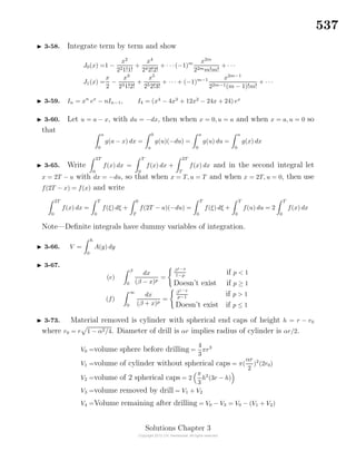537
3-58. Integrate term by term and show
J0(x) =1 −
x2
221!1!
+
x4
242!2!
+ · · ·(−1)m x2m
22mm!m!
+ · · ·
J1(x) =
x
2
−
x3
231!2!
+
x5
252!3!
+ · · · + (−1)m−1 x2m−1
22m−1(m − 1)!m!
+ · · ·
3-59. In = xn
ex
− nIn−1, I4 = (x4
− 4x3
+ 12x2
− 24x + 24) ex
3-60. Let u = a − x, with du = −dx, then when x = 0, u = a and when x = a, u = 0 so
that a
0
g(a − x) dx =
0
a
g(u)(−du) =
a
0
g(u) du =
a
0
g(x) dx
3-65. Write
2T
0
f(x) dx =
T
0
f(x) dx +
2T
T
f(x) dx and in the second integral let
x = 2T − u with dx = −du, so that when x = T, u = T and when x = 2T, u = 0, then use
f(2T − x) = f(x) and write
2T
0
f(x) dx =
T
0
f(ξ) dξ +
0
T
f(2T − u)(−du) =
T
0
f(ξ) dξ +
T
0
f(u) du = 2
T
0
f(x) dx
Note—Deﬁnite integrals have dummy variables of integration.
3-66. V =
h
0
A(y) dy
3-67.
(e)
β
0
dx
(β − x)p
=
β1−p
1−p
if p < 1
Doesn’t exist if p ≥ 1
(f)
∞
0
dx
(β + x)p
=
β1−p
p−1
if p > 1
Doesn’t exist if p ≤ 1
3-73. Material removed is cylinder with spherical end caps of height h = r − r0
where r0 = r 1 − α2/4. Diameter of drill is αr implies radius of cylinder is αr/2.
V0 =volume sphere before drilling =
4
3
πr3
V1 =volume of cylinder without spherical caps = π(
αr
2
)2
(2r0)
V2 =volume of 2 spherical caps = 2
π
3
h2
(3r − h)
V3 =volume removed by drill = V1 + V2
V4 =Volume remaining after drilling = V0 − V3 = V0 − (V1 + V2)
Solutions Chapter 3
 