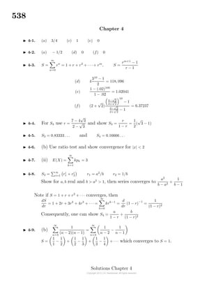 538
Chapter 4
4-1. (a) 3/4 (c) 1 (e) 0
4-2. (a) − 1/2 (d) 0 (f) 0
4-3. S =
m
n=0
rn
= 1 + r + r2
+ · · · + rm
, S =
rm+1
− 1
r − 1
(d) 4
310
− 1
2
= 118, 096
(e)
1 − (.02)100
1 − .02
= 1.02041
(f) (2 +
√
2)
3−
√
2
2+
√
2
10
− 1
3−
√
2
2+
√
2
− 1
= 6.37237
4-4. For S3 use r =
7 − 4
√
3
2 −
√
3
and show S3 =
r
1 − r
=
1
2
(
√
3 − 1)
4-5. S3 = 0.83333 . . . and S4 = 0.16666 . . .
4-6. (b) Use ratio test and show convergence for |x| < 2
4-7. (ii) E(X) =
∞
k=1
kpk = 3
4-8. S2 =
∞
i=1 ri
1 + ri
2 r1 = a2
/b r2 = 1/b
Show for a, b real and b > a2
> 1, then series converges to
a2
b − a2
+
1
b − 1
Note if S = 1 + r + r2
+ · · · converges, then
dS
dr
= 1 + 2r + 3r2
+ 4r3
+ · · · =
∞
k=0
krk−1
=
d
dr
(1 − r)
−1
=
1
(1 − r)2
Consequently, one can show S4 =
a
1 − r
+
b
(1 − r)2
4-9. (b)
∞
n=3
1
(n − 2)(n − 1)
=
∞
n=3
1
n − 2
−
1
n − 1
S =
1
1
−
1
2
+
1
2
−
1
3
+
1
3
−
1
4
+ · · · which converges to S = 1.
Solutions Chapter 4
 