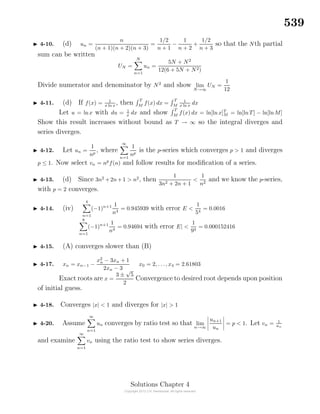 539
4-10. (d) un =
n
(n + 1)(n + 2)(n + 3)
=
1/2
n + 1
−
1
n + 2
+
1/2
n + 3
so that the Nth partial
sum can be written
UN =
N
n=1
un =
5N + N2
12(6 + 5N + N2)
Divide numerator and denominator by N2
and show lim
N→∞
UN =
1
12
4-11. (d) If f(x) = 1
x ln x
, then T
M
f(x) dx =
T
M
1
x ln x
dx
Let u = lnx with du = 1
x dx and show T
M
f(x) dx = ln[ln x]T
M = ln[lnT] − ln[lnM]
Show this result increases without bound as T → ∞ so the integral diverges and
series diverges.
4-12. Let un =
1
np
, where
∞
n=1
1
np
is the p-series which converges p > 1 and diverges
p ≤ 1. Now select vn = np
f(n) and follow results for modiﬁcation of a series.
4-13. (d) Since 3n2
+2n+1 > n2
, then
1
3n2 + 2n + 1
<
1
n2
and we know the p-series,
with p = 2 converges.
4-14. (iv)
4
n=1
(−1)n+1 1
n4
= 0.945939 with error E <
1
54
= 0.0016
8
n=1
(−1)n+1 1
n4
= 0.94694 with error E| <
1
94
= 0.000152416
4-15. (A) converges slower than (B)
4-17. xn = xn−1 −
x2
n − 3xn + 1
2xn − 3
x0 = 2, . . ., x4 = 2.61803
Exact roots are x =
3 ±
√
5
2
Convergence to desired root depends upon position
of initial guess.
4-18. Converges |x| < 1 and diverges for |x| > 1
4-20. Assume
∞
n=1
un converges by ratio test so that lim
n→∞
un+1
un
= p < 1. Let vn = 1
un
and examine
∞
n=1
vn using the ratio test to show series diverges.
Solutions Chapter 4
 