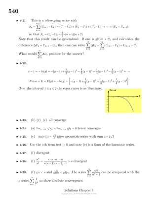 540
4-21. This is a telescoping series with
Sn =
n−1
k=0
(Uk+1 − Uk) = (U1 − U0) + (U2 − U1) + (U3 − U2) + · · · + (Un − Un−1)
so that Sn = Un − U0 =
1
3
n(n + 1)(n + 2)
Note that this result can be generalized. If one is given a Uk and calculates the
diﬀerence ∆Uk = Uk+1 − Uk, then one can write
N
k=1
∆Uk =
N
k=1
(Uk+1 − Uk) = UN+1 − U1
What would
m
k=
∆Uk produce for the answer?
4-22.
x − 1 = − ln(y) = −(y − 1) +
1
2
(y − 1)2
−
1
3
(y − 1)3
+
1
4
(y − 1)4
−
1
5
(y − 1)5
+ · · ·
Error = E = E(y) = − ln(y) − −(y − 1) +
1
2
(y − 1)2
−
1
3
(y − 1)3
+
1
4
(y − 1)4
Over the interval 1 ≤ y ≤ 2 the error curve is as illustrated
4-23. (b) (c) (e) all converge
4-24. (a) limn→∞
n
√
un = limn→∞
1
ln n
= 0 hence converges.
4-25. (c) sin(π/3) =
√
3
2 gives geometric series with sum 3 + 2
√
3
4-26. Use the nth term test → 0 and note (e) is a form of the harmonic series.
4-27. (f) divergent
4-28. (f)
nn
n!
=
n · n · n · · ·n
n(n − 1)(n − 2) · 1
> n divergent
4-29. (f)
√
n < n and
√
n
n2+1
< n
n2+1
. The series
∞
n=1
√
n
n2 + 1
can be compared with the
p-series
∞
n=1
1
np
to show absolute convergence.
Solutions Chapter 4
 
