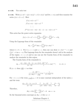 541
4-30. Use ratio test
4-33. Write (a+ b)r
= [a(1 + b/a)]r
= ar
(1 + b/a)r
and let x = b/a and then examine the
series f(x) = (1 + x)r
. Here
f (x) =r(1 + x)r−1
f (x) =r(r − 1)(1 + x)r−2
...
...
f(n)
(x) =r(r − 1)(r − 2) · · ·(r − (n − 1)(1 + x)r−n
This series has the power series expansion
f(x) = (1 + x)r
= 1 +
r
1
x +
r
2
x2
+
r
3
x3
+ · + Rn
Using the Lagrange form of the remainder
Rn =
xn
n!
f(n)
(θx) =
r
n
xn
(1 + θx)r−n
where 0 < θ < 1. For 0 ≤ x < 1 and n > r, then one can show (1 + θx)r−n
< 1 and
r
n
xn
→ 0 as n → ∞ The Lagrange form for the remainder doesn’t aid in the analysis
of the region −1 < x ≤ 0 and so one can use the Cauchy form of the remainder to
analyze the remainder in this region.
The Cauchy form of the remainder is
Rn =
r(r − 1)(r − 2) · · ·(r − n + 1)
(n − 1)!
(1 − θ)n−1
xn
(
1 + θx)n−m
, 0 < θ < 1
If |x| < 1, then 1−θx
1+θx
< 1 so that
(1 − θ)n−1
(1 + θx)n−1 · 1
1+θx
1−m
<
1
(1 + θx)1−m
For −1 < x ≤ 0 the term 1
(1+θx)1−m = K is some constant independent of the index n
and the term
r(r − 1) · · ·(r − n + 1)
(n − 1)!
= r
(r − 1)!
(n − 1)!(r − n)!
= r
r − 1
n − 1
Therefore,
|Rn| < K|r|
r − 1
n − 1
|x|n
→ 0 as n → ∞
So the binomial series converges as |Rn| → 0 for |x| < 1
Solutions Chapter 4
 