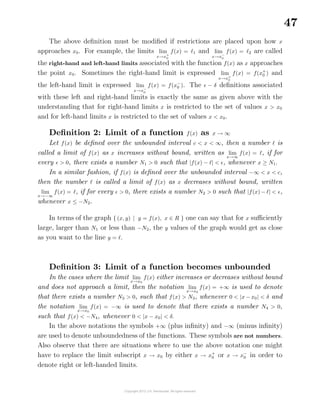 47
The above deﬁnition must be modiﬁed if restrictions are placed upon how x
approaches x0. For example, the limits lim
x→x+
0
f(x) = 1 and lim
x→x−
0
f(x) = 2 are called
the right-hand and left-hand limits associated with the function f(x) as x approaches
the point x0. Sometimes the right-hand limit is expressed lim
x→x+
0
f(x) = f(x+
0 ) and
the left-hand limit is expressed lim
x→x−
0
f(x) = f(x−
0 ). The − δ deﬁnitions associated
with these left and right-hand limits is exactly the same as given above with the
understanding that for right-hand limits x is restricted to the set of values x > x0
and for left-hand limits x is restricted to the set of values x < x0.
Deﬁnition 2: Limit of a function f(x) as x → ∞
Let f(x) be deﬁned over the unbounded interval c < x < ∞, then a number is
called a limit of f(x) as x increases without bound, written as lim
x→∞
f(x) = , if for
every > 0, there exists a number N1 > 0 such that |f(x) − | < , whenever x ≥ N1.
In a similar fashion, if f(x) is deﬁned over the unbounded interval −∞ < x < c,
then the number is called a limit of f(x) as x decreases without bound, written
lim
x→−∞
f(x) = , if for every > 0, there exists a number N2 > 0 such that |f(x) − | < ,
whenever x ≤ −N2.
In terms of the graph { (x, y) | y = f(x), x ∈ R } one can say that for x suﬃciently
large, larger than N1 or less than −N2, the y values of the graph would get as close
as you want to the line y = .
Deﬁnition 3: Limit of a function becomes unbounded
In the cases where the limit lim
x→x0
f(x) either increases or decreases without bound
and does not approach a limit, then the notation lim
x→x0
f(x) = +∞ is used to denote
that there exists a number N3 > 0, such that f(x) > N3, whenever 0 < |x − x0| < δ and
the notation lim
x→x0
f(x) = −∞ is used to denote that there exists a number N4 > 0,
such that f(x) < −N4, whenever 0 < |x − x0| < δ.
In the above notations the symbols +∞ (plus inﬁnity) and −∞ (minus inﬁnity)
are used to denote unboundedness of the functions. These symbols are not numbers.
Also observe that there are situations where to use the above notation one might
have to replace the limit subscript x → x0 by either x → x+
0 or x → x−
0 in order to
denote right or left-handed limits.
 
