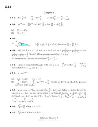 544
Chapter 5
5-1. V =
4
3
πr3
,
dV
dt
= 4πr2 dr
dt
, α = 4πr2
0
dr
dt
=⇒
dr
dt
=
α
4πr2
0
5-2. pv1.4
= c,
dp
dt
v1.4
+ p(1.4)v0.4 dv
dt
= 0 or
dp
dt
= −1.4
p
v
dv
dt
(a) dp
dt
= −1.4p
v
α
(b) dv
dt
= β
1.4
v
p
5-3.
+ s
10
=
s
5.5
, if d
dt
= 4 ft/s, then show
ds
dt
=
22
4.5
ft/s.
5-4. (a) Let S1 = x − f > 0 and S2 = y − f > 0, then
1
x − f + f
+
1
y − f + f
=
1
f
or
1
S1 + f
+
1
S2 + f
=
1
f
Simplify this expression and show f2
= S1S2
(b) Diﬀerentiate the lens law and show
dy
dt
= −
y2
x2
r0
5-5. Area of equilateral triangle with side x is A =
√
3
8
x2
so that
dA
dt
=
2
√
3
8
x
dx
dt
Now substitute x = x0 and dx
dt
= r0
5-6. p = p0e−α0h
(a) [p0] = lbs/ft2
, [α0] = 1/ft
(b)
dh
dt
= 10 ft/s
dp
dt
= p0e−α0h
(−α0
dh
dt
) Substitute for dh
dt
and ﬁnd the pressure
decreases with height.
5-7. y−y0 = α(x−x0)2
has the derivative
dy
dx
= 2α(x−x0). When x = ξ, the slope of the
tangent is m = 2α(ξ −x0) and the equation of the tangent line is y−η = 2α(ξ −x0)(x−ξ).
Here tan θ = m = 2α(ξ−x0) and if dξ
dt
= 1/2 cm/s, then sec2
θ
dθ
dt
= 2α
dξ
dt
or
dθ
dt
=
2α
1 + tan2
θ
dξ
dt
or
dθ
dt
=
2α
1 + 4α2(ξ − x0)2
1
2
5-8.
dT
dt
=
r0
c0
where c0 = V0/T0.
5-9.
dP
dt
= c0r0 where c0 = P0/T0.
Solutions Chapter 5
 