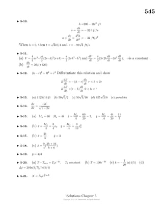 545
5-10.
h =200 − 16t2
ft
v =
dh
dt
= − 32 t ft/s
a =
dv
dt
=
d2
h
dt2
= − 32 ft/s2
When h = 0, then t =
√
210/4 and v = −80
√
2 ft/s
5-11.
(a) V =
4
3
πr3
−
pi
3
(2r−h)2
(r+h) =
π
3
(3rh2
−h3
) and
dV
dt
=
π
3
(3r 2h
dh
dt
−3h2 dh
dt
), ris a constant
(b)
dh
dt
= 30/(π 420)
5-12. (h − r)2
+ R2
= r2
Diﬀerentiate this relation and show
R
dR
dt
= − (h − r)
dh
dt
r < h < 2r
R
dR
dt
=(r − h)
dh
dt
0 < h < r
5-13. (a) 1125/16 ft (b) 50
√
3/2 (c) 50
√
3/16 (d) 625
√
3/8 (e) parabola
5-14.
dv
dx
=
−K
√
1 − 2x
5-15. (a) My = 60 Mx = 44 ¯x =
My
A
=
60
20
= 3, ¯y =
Mx
A
=
44
20
=
11
5
5-16. (b) ¯x =
My
A
=
3
4
x0 ¯y =
Mx
A
=
3
10
x2
0
5-17. (b) ¯x =
21
5
¯y = 3
5-18. (c) ¯x =
b
4
(
3h + 16
h + 6
)
5-19. ¯y = 4/3
5-20. (a) T −Tenv = T0e−kt
, T0 constant (b) T = 100e−kt
(c) k = −
1
20
ln(4/5) (d)
∆t = 20 ln(9/7)/ln(5/4)
5-21. N = N0e
t
5 ln 3
Solutions Chapter 5
 