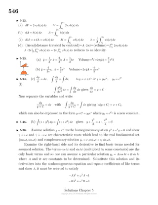 546
5-22.
(a) dV = 2πxh(x) dx V =
x1
x0
2πxh(x) dx
(b) dA = h(x) dx A =
x1
x0
h(x) dx
(c) dM = x dA = xh(x) dx M =
x1
x0
xh(x) dx ¯x =
1
A
x1
x0
xh(x) dx
(d) (Area)(distance traveled by centroid)=A · 2π¯x=(volume)= x1
x0
2πxh(x) dx
A · 2π 1
A
x1
x0
xh(x) dx = 2π
x1
x0
xh(x) dx reduces to an identity.
5-23. (a) ¯y =
1
3
r ¯x =
2
3
h A =
1
2
hr Volume=V=2π¯yA =
π
3
r2
h
(b) ¯y =
4
3π
r, A =
π
2
r2
Volume=2π¯yA =
4
3
πr3
5-24. (e)
dy
y
= dx,
dy
y
= dx, lny = x + C or y = y0ex
, y0 = eC
(f)
d2
y
dx2
dx =
dy
dx
dx gives
dy
dx
= y + C
Now separate the variables and write
dy
y + C
= dx with
dy
y + C
= dx giving ln(y + C) = x + C2
which can also be expressed in the form y+C = y0ex
where y0 = eC2 is a new constant.
5-25. (b) (1 + y2
) dy = (1 + x2
) dx gives y +
y3
3
= x +
x3
3
+ C
5-26. Assume solution y = eγt
to the homogeneous equation y + ω2
y = 0 and show
γ = i ω and γ = −i ω are characteristic roots which lead to the real fundamental set
{cos ωt, sinωt} and complementary solution yc = c1 cos ωt + c2 sin ωt.
Examine the right-hand side and its derivative to ﬁnd basic terms needed for
assumed solution. The terms cos λt and sin λt (multiplied by some constants) are the
only basic terms and so one can assume a particular solution yp = A cos λt + B sin λt
where A and B are constants to be determined. Substitute this solution and its
derivatives into the nonhomogeneous equation and equate coeﬃcients of like terms
and show A, B must be selected to satisfy
−Aλ2
+ ω2
A =1
−Bλ2
+ ω2
B =0
Solutions Chapter 5
 