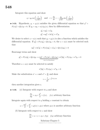 548
Integrate this equation and show
q = q0 cos
t
√
LC
and i =
dq
dt
= −
q0
√
LC
sin
t
√
LC
5-35. Hypothesis, y1 = y1(x) satisﬁes the given diﬀerential equation so that y +
P(x)y + Q(x)y = 0. If y2 = uy1 = u(x)y1(x), then by diﬀerentiation
y2 =uy1 + u y1
y2 =uy1 + 2u y1 + u y1
We desire to select u = u(x) such that y2 = y2(x) is also a function which satisﬁes the
diﬀerential equation. If y2 + P(x)y2 + Q(x)y2 = 0, the u = u(x) must be selected such
that
uy1 + 2u y1 + P(x)[uy1 + u y1] + Q(x)[uy1] = 0
Rearrange terms and show
y2 + P(x)y2 + Q(x)y2 = u [y1 + P(x)y1 + Q(x)y1]
zero by hypothesis
+u [2y1 + P(x)y1 + u y1 = 0
Therefore u = u(x) must be selected to satisfy
u [2y1 + P(x)y1] + u y1 = 0
Make the substitution u = v and u = dv
dx and show
v =
1
y2
1
e− P(x) dx
then another integration gives u.
5-36. (e) Integrate with respect to y and show
∂u
∂y
= xy +
y2
2
+ f(x), f(x) arbitrary function
Integrate again with respect to y holding x constant to obtain
u =
xy2
2
+
y3
6
+ yf(x) + g(x) where g(x) is another arbitrary function
(f) Integrate with respect to x and show
∂u
∂x
+ u = x + xy + f(y) f(y) arbitrary function
Solutions Chapter 5
 
