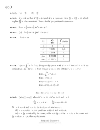 550
5-41. (a) ∂u
∂x (b) ∂u
∂y
5-43. V = AH so that if dV
dt
= kA and A is a constant, then dV
dt
= Adh
dt
= kA which
implies
dh
dt
= k is a constant. Here k is the proportionality constant.
5-44. I = x −
4
3
tan x +
1
3
sec2
x tanx + C
5-45. (b) I = 5
3
tanx + 1
3
sec2
x tanx + C
5-46. For n = 50
f(x)
50
i=1
b
a
f(x) dx
x 2 2
x2
2.6672 8/3
x3
4.0016 4
sin x 1.99934 2
cos x -1.99934 2
5-48. Γ(x) =
∞
0
e−t
tx−1
dx, Integrate by parts with U = tx−1
and dV = e−t
dt to
obtain Γ(x) = (x − 1)Γ(x − 1) Now replace x by x + 1 to obtain Γ(x + 1) = xΓ(x)
Γ(1) =
∞
0
e−t
dt = 1
Γ(2) =1Γ(1) = 1
Γ(3) =2Γ(2) = 2 · 1 = 2!
Γ(4) =3Γ(3) = 3 · 2! = 3!
...
...
Γ(n + 1) =nΓ(n) = n · (n − 1)! = n!
5-49. (a) s1(t) = s2(t) when 2t2
+ t = 11t − 3t2
or t = 0 and t = 2.
ds1
dt
= v1 = 4t + 1
ds2
dt
= v2 = 11 − 6t
At t = 0, v1 = 1 and v2 = 11. At t = 2, v1 = 9 and v2 = −1.
(b) v1 = v2 when t = 1 at positions s1(1) = 3 and s2(1) = 8.
(c) v1 = ds1
dt
> 0 steadily increases, while v2 = ds2
dt
> 0 for t < 11/6, s2 increases and
ds2
dt
< 0 for t > 11/6, then s2 decreases.
Solutions Chapter 5
 