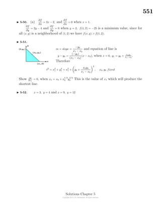 551
5-50. (a)
∂f
∂x
= 2x − 2, and
∂f
∂x
= 0 when x = 1.
∂f
∂y
= 2y − 4 and
∂f
∂y
= 0 when y = 2. f(1, 2) = −25 is a minimum value, since for
all (x, y) is a neighborhood of (1, 2) we have f(x, y) > f(1, 2).
5-51.
m = slope =
−y0
x1 − x0
and equation of line is
y − y0 =
(−y0)
(x1 − x0)
(x − x0), when x = 0, y1 = y0 + x0y0
x1−x0
.
Therefore
2
= x2
1 + y2
1 = x2
1 + y0 +
x0y0
x1 − x0
2
, x0, y0 fixed
Show ∂
∂x1
= 0, when x1 = x0 + x
1/3
0 y
2/3
0 This is the value of x1 which will produce the
shortest line.
5-52. x = 3, y = 4 and x = 9, y = 12
Solutions Chapter 5
 