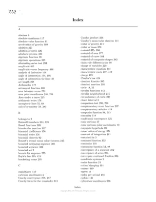 552
Index
A
abscissa 6
absolute maximum 117
absolute value function 11
acceleration of gravity 369
addition 325
addition of series 326
adiabatic process 425
algebraic function 20
algebraic operations 325
alternating series test 293
amplitude 403
amplitude versus frequency 416
analysis of derivative 106
angle of intersection 104, 105
angle of intersection for lines 40
arc length 238
Archimedes 178
arctangent function 338
area between curves 220
area polar coordinates 240, 256
Area under a curve 215
arithmetic series 176
asymptotic lines 55, 68
axis of symmetry 59, 380
B
belongs to 2
Bernoulli numbers 314, 328
Bessel functions 309
bimolecular reaction 397
binomial coeﬃcients 356
binomial series 356
binomial theorem 92
Bonnet’s second mean value theorem 245
bounded increasing sequence 300
bounded sequence 324
bounded set 2
bounds for sequence 275
Boyle’s law 365, 424
bracketing terms 295
C
capacitance 419
cartesian coordinates 5
Cauchy convergence 278, 287
Cauchy form for the remainder 313
Cauchy product 326
Cauchy’s mean-value theorem 111
center of gravity 374
center of mass 374
centroid 375, 380
centroid of area 377
centroid of curve 384
centroid of composite shapes 383
chain rule diﬀerentiation 99
change of variables 220
characteristic equation 407
characteristic roots 407, 412
charge 419
Charles’s law 424
chemical kinetics 395
chemical reaction 395
circle 18, 59
circular functions 142
circular neighborhood 275
circumference of circle 239
closed interval 3
comparison test 296, 298
complementary error function 237
complementary solution 414
composite function 98, 315
concavity 118
conditional convergence 325
conic sections 57
conic sections polar coordinates 70
conjugate hyperbola 69
conservation of energy 374
constant of integration 181
contained in 3
continued fraction 332
continuity 116
continuous function 54, 88
convergence of a sequence 272
convergence of series 283
convergent continued fraction 336
coordinate systems 5
cosine function 24
critical damping 414
current 419
curves 16
cycles per second 403
cycloid 134
cylindrical coordinates 256
Index
 