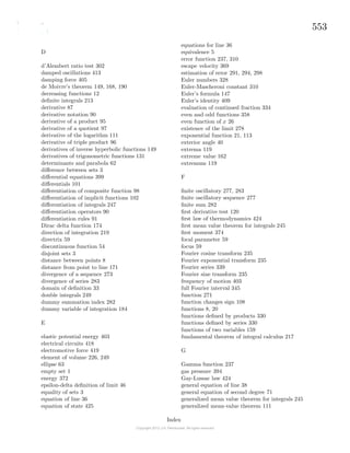 553
D
d’Alembert ratio test 302
damped oscillations 413
damping force 405
de Moivre’s theorem 149, 168, 190
decreasing functions 12
deﬁnite integrals 213
derivative 87
derivative notation 90
derivative of a product 95
derivative of a quotient 97
derivative of the logarithm 111
derivative of triple product 96
derivatives of inverse hyperbolic functions 149
derivatives of trigonometric functions 131
determinants and parabola 62
diﬀerence between sets 3
diﬀerential equations 399
diﬀerentials 101
diﬀerentiation of composite function 98
diﬀerentiation of implicit functions 102
diﬀerentiation of integrals 247
diﬀerentiation operators 90
diﬀerentiation rules 91
Dirac delta function 174
direction of integration 219
directrix 59
discontinuous function 54
disjoint sets 3
distance between points 8
distance from point to line 171
divergence of a sequence 273
divergence of series 283
domain of deﬁnition 33
double integrals 249
dummy summation index 282
dummy variable of integration 184
E
elastic potential energy 403
electrical circuits 418
electromotive force 419
element of volume 226, 249
ellipse 63
empty set 1
energy 372
epsilon-delta deﬁnition of limit 46
equality of sets 3
equation of line 36
equation of state 425
equations for line 36
equivalence 5
error function 237, 310
escape velocity 369
estimation of error 291, 294, 298
Euler numbers 328
Euler-Mascheroni constant 310
Euler’s formula 147
Euler’s identity 409
evaluation of continued fraction 334
even and odd functions 358
even function of x 26
existence of the limit 278
exponential function 21, 113
exterior angle 40
extrema 119
extreme value 162
extremum 119
F
ﬁnite oscillatory 277, 283
ﬁnite oscillatory sequence 277
ﬁnite sum 282
ﬁrst derivative test 120
ﬁrst law of thermodynamics 424
ﬁrst mean value theorem for integrals 245
ﬁrst moment 374
focal parameter 59
focus 59
Fourier cosine transform 235
Fourier exponential transform 235
Fourier series 339
Fourier sine transform 235
frequency of motion 403
full Fourier interval 345
function 271
function changes sign 108
functions 8, 20
functions deﬁned by products 330
functions deﬁned by series 330
functions of two variables 159
fundamental theorem of integral calculus 217
G
Gamma function 237
gas pressure 394
Gay-Lussac law 424
general equation of line 38
general equation of second degree 71
generalized mean value theorem for integrals 245
generalized mean-value theorem 111
Index
 