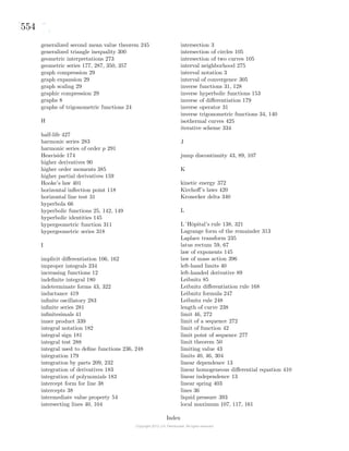 554
generalized second mean value theorem 245
generalized triangle inequality 300
geometric interpretations 273
geometric series 177, 287, 350, 357
graph compression 29
graph expansion 29
graph scaling 29
graphic compression 29
graphs 8
graphs of trigonometric functions 24
H
half-life 427
harmonic series 283
harmonic series of order p 291
Heaviside 174
higher derivatives 90
higher order moments 385
higher partial derivatives 159
Hooke’s law 401
horizontal inﬂection point 118
horizontal line test 31
hyperbola 66
hyperbolic functions 25, 142, 149
hyperbolic identities 145
hypergeometric function 311
hypergeometric series 318
I
implicit diﬀerentiation 106, 162
improper integrals 234
increasing functions 12
indeﬁnite integral 180
indeterminate forms 43, 322
inductance 419
inﬁnite oscillatory 283
inﬁnite series 281
inﬁnitesimals 41
inner product 339
integral notation 182
integral sign 181
integral test 288
integral used to deﬁne functions 236, 248
integration 179
integration by parts 209, 232
integration of derivatives 183
integration of polynomials 183
intercept form for line 38
intercepts 38
intermediate value property 54
intersecting lines 40, 104
intersection 3
intersection of circles 105
intersection of two curves 105
interval neighborhood 275
interval notation 3
interval of convergence 305
inverse functions 31, 128
inverse hyperbolic functions 153
inverse of diﬀerentiation 179
inverse operator 31
inverse trigonometric functions 34, 140
isothermal curves 425
iterative scheme 334
J
jump discontinuity 43, 89, 107
K
kinetic energy 372
Kirchoﬀ’s laws 420
Kronecker delta 340
L
L´Hˆopital’s rule 138, 321
Lagrange form of the remainder 313
Laplace transform 235
latus rectum 59, 67
law of exponents 145
law of mass action 396
left-hand limits 40
left-handed derivative 89
Leibnitz 85
Leibnitz diﬀerentiation rule 168
Leibnitz formula 247
Leibnitz rule 248
length of curve 238
limit 46, 272
limit of a sequence 272
limit of function 42
limit point of sequence 277
limit theorem 50
limiting value 43
limits 40, 46, 304
linear dependence 13
linear homogeneous diﬀerential equation 410
linear independence 13
linear spring 403
lines 36
liquid pressure 393
local maximum 107, 117, 161
Index
 