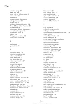 556
potential energy 373
power rule 100
power rule for diﬀerentiation 99
power series 305
pressure 393
pressure-volume diagram 425
principal branches 35
product rule 95
products of sines and cosines 193
Proof of Mean Value Theorems 246
proper subsets 3
properties of deﬁnite integrals 218
properties of integrals 181
properties of limits 50
p-series 291
Pythagorean identities 203
Pythagorean theorem 8
Q
quadrants 6
quotient rule 97
R
radioactive decay 426
radius of convergence 305
radius of Earth 369
range of function 33
rate of reaction 395
ratio comparison test 297
ratio test 302
rational function 20
ray from origin 7
rectangular coordinates 6
rectangular graph 14
reductio ad absurdum 276
reduction formula 211
reﬂection 29
refraction 123
regular continued fractions 336
related rates 363
relative maximum 107, 117, 161
relative minimum 107, 117, 161
remainder term 313, 319
Remainder Term for Taylor Series 319
representation of functions 337
resistance 419
resonance 412
resonance frequency 416
restoring force 403
reverse reaction rate 395
reversion of series 354
Riemann sum 215
right circular cone 172
right-hand limits 40
right-handed derivative 89
Rolle’s theorem 107, 246
rotation of axes 30
rules for diﬀerentiation 91
S
scale factors 29
scaling for integration 183
scaling of axes 28
Schl¨omilch and Roche remainder term” 320
secant line 85
second derivative test 120
second derivatives 90
second law of thermodynamics 424
second moments 385
sectionally continuous 43
semi-convergent series 325
semi-log paper 171
sequence of partial sums 282
sequence of real numbers 271
sequences and functions 274
series 281, 325
series circuit 421
set complement 4
set operations 3
set theory 1
sets 1
shearing modulus 418
shift of index 282
shifting of axes 28
shorthand representation 282
signed areas 220
simple harmonic motion 136, 403
simple pendulum 418
sine function 24
sine integral function 310
single-valued function 14, 31
slicing method 231
slope 37, 85
slope changes 120
slope condition for orthogonality 104
slope of line 36
slope-intercept form for line 38
slowly converging series 301
slowly diverging series 301
smooth curve 107
smooth function 116
Snell’s law 122
solids of revolution 225
Index
 