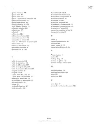 557
special functions 309
special limit 304
special sums 176
special trigonometric integrals 194
spherical coordinates 257
spring-mass system 401
squeeze theorem 53, 275
Stolz -Ces´aro theorem 279
subscript notation 160
subsequence 277
subsets 3
subtraction 325
subtraction of series 326
summation notation 175
summation of forces 401
sums and diﬀerences of squares 202
surface area 242
surface of revolution 242
symmetric functions 26
symmetry 26, 31, 380
T
table of centroids 382
table of derivatives 156
table of diﬀerentials 157
table of integrals 186, 208
table of moments of inertia 390
tangent function 24
tangent line 86
Taylor series 311, 315, 318
Taylor series two variables 315
telescoping series 284, 351
terminology for sequences 277
thermodynamics 424
torque 374
torsional vibrations 417
total derivative 160
total diﬀerential 159
transcendental function 21
transformation equations 28
translation of axes 28
transverse axis 67
triangular numbers 284
trigonometric functions 24, 129
trigonometric substitutions 189
truncation of series 286
two point equations of line 36
two-point formula 37
U
union 3
units of measurement 367
universal set 1
upper bound 2, 275
using table of integrals 258
V
Venn diagram 4
vertex 59
voltage drop 419
volume of sphere 172
volume under a surface 253
W
weight function 340
weight of an object 369
work 371
work done 403
Z
zero slope 37
zeroth law of thermodynamics 424
Index
 