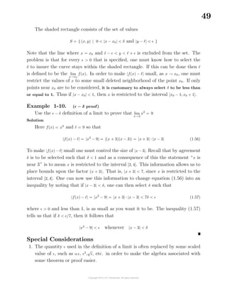 49
The shaded rectangle consists of the set of values
S = { (x, y) | 0 < |x − x0| < δ and |y − | < }
Note that the line where x = x0 and − < y < + is excluded from the set. The
problem is that for every > 0 that is speciﬁed, one must know how to select the
δ to insure the curve stays within the shaded rectangle. If this can be done then
is deﬁned to be the lim
x→x0
f(x). In order to make |f(x) − | small, as x → x0, one must
restrict the values of x to some small deleted neighborhood of the point x0. If only
points near x0 are to be considered, it is customary to always select δ to be less than
or equal to 1. Thus if |x − x0| < 1, then x is restricted to the interval [x0 − 1, x0 + 1].
Example 1-10. ( − δ proof)
Use the − δ deﬁnition of a limit to prove that lim
x→3
x2
= 9
Solution
Here f(x) = x2
and = 9 so that
|f(x) − | = |x2
− 9| = |(x + 3)(x − 3)| = |x + 3| · |x − 3| (1.56)
To make |f(x) − | small one must control the size of |x − 3|. Recall that by agreement
δ is to be selected such that δ < 1 and as a consequence of this the statement “x is
near 3” is to mean x is restricted to the interval [2, 4]. This information allows us to
place bounds upon the factor (x + 3). That is, |x + 3| < 7, since x is restricted to the
interval [2, 4]. One can now use this information to change equation (1.56) into an
inequality by noting that if |x − 3| < δ, one can then select δ such that
|f(x) − | = |x2
− 9| = |x + 3| · |x − 3| < 7δ < (1.57)
where > 0 and less than 1, is as small as you want it to be. The inequality (1.57)
tells us that if δ < /7, then it follows that
|x2
− 9| < whenever |x − 3| < δ
Special Considerations
1. The quantity used in the deﬁnition of a limit is often replaced by some scaled
value of , such as α , 2
,
√
, etc. in order to make the algebra associated with
some theorem or proof easier.
 