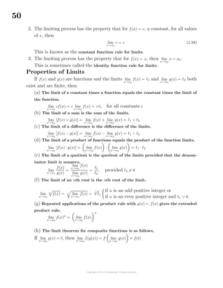 50
2. The limiting process has the property that for f(x) = c, a constant, for all values
of x, then
lim
x→x0
c = c (1.58)
This is known as the constant function rule for limits.
3. The limiting process has the property that for f(x) = x, then lim
x→x0
x = x0.
This is sometimes called the identity function rule for limits.
Properties of Limits
If f(x) and g(x) are functions and the limits lim
x→x0
f(x) = 1 and lim
x→x0
g(x) = 2 both
exist and are ﬁnite, then
(a) The limit of a constant times a function equals the constant times the limit of
the function.
lim
x→x0
cf(x) = c lim
x→x0
f(x) = c 1 for all constants c
(b) The limit of a sum is the sum of the limits.
lim
x→x0
[f(x) + g(x)] = lim
x→x0
f(x) + lim
x→x0
g(x) = 1 + 2
(c) The limit of a diﬀerence is the diﬀerence of the limits.
lim
x→x0
[f(x) − g(x)] = lim
x→x0
f(x) − lim
x→x0
g(x) = 1 − 2
(d) The limit of a product of functions equals the product of the function limits.
lim
x→x0
[f(x) · g(x)] = lim
x→x0
f(x) · lim
x→x0
g(x) = 1 · 2
(e) The limit of a quotient is the quotient of the limits provided that the denom-
inator limit is nonzero.
lim
x→x0
f(x)
g(x)
=
lim
x→x0
f(x)
lim
x→x0
g(x)
=
1
2
, provided 2 = 0
(f) The limit of an nth root is the nth root of the limit.
lim
x→x0
n
f(x) = n lim
x→x0
f(x) =
n
√
1
if n is an odd positive integer or
if n is an even positive integer and 1 > 0
(g) Repeated applications of the product rule with g(x) = f(x) gives the extended
product rule.
lim
x→x0
f(x)n
= lim
x→x0
f(x)
n
(h) The limit theorem for composite functions is as follows.
If lim
x→x0
g(x) = , then lim
x→x0
f(g(x)) = f lim
x→x0
g(x) = f( )
 