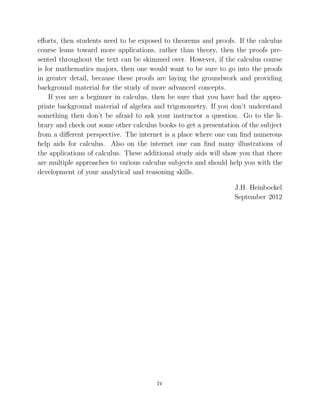 eﬀorts, then students need to be exposed to theorems and proofs. If the calculus
course leans toward more applications, rather than theory, then the proofs pre-
sented throughout the text can be skimmed over. However, if the calculus course
is for mathematics majors, then one would want to be sure to go into the proofs
in greater detail, because these proofs are laying the groundwork and providing
background material for the study of more advanced concepts.
If you are a beginner in calculus, then be sure that you have had the appro-
priate background material of algebra and trigonometry. If you don’t understand
something then don’t be afraid to ask your instructor a question. Go to the li-
brary and check out some other calculus books to get a presentation of the subject
from a diﬀerent perspective. The internet is a place where one can ﬁnd numerous
help aids for calculus. Also on the internet one can ﬁnd many illustrations of
the applications of calculus. These additional study aids will show you that there
are multiple approaches to various calculus subjects and should help you with the
development of your analytical and reasoning skills.
J.H. Heinbockel
September 2012
iv
 