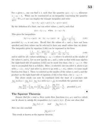 53
For a given 1, one can ﬁnd a δ1 such that the quantity |g(x) − 2| < 1 whenever
|x − x0| < δ1. What can be constructed as an inequality concerning the quantity
1
|g(x)|
? If 2 = 0 one can employ the triangle inequality and write
| 2| = | 2 − g(x) + g(x)| ≤ | 2 − g(x)| + |g(x)|
By the deﬁnition of a limit, one can select values 3 and δ3 such that
|g(x) − 2| < 3 when |x − x0| < δ3
This gives the inequalities
| 2| < 3 + |g(x)| or | 2| − 3 < |g(x)| or
1
|g(x)|
<
1
| 2| − 3
(1.61)
provided | 2| − 3 is not zero. Recall that the values of 1 and 3 have not been
speciﬁed and their values can be selected to have any small values that we desire.
The inequality given by equation (1.60) can be expressed in the form
1
g(x)
−
1
2
<
|g(x) − 2|
| 2|
·
1
|g(x)|
<
1
| 2|
·
1
| 2| − 3
(1.62)
and is valid for all x values satisfying |x − x0| < δ, where δ is selected as the smaller of
the values δ1 and δ3. Let us now specify an 1 and 3 value so that with some algebra
the right-hand side of equation (1.62) can be made less than for |x − x0| < δ. One
way to accomplish this is as follows. After is selected, one can select δ1 above to go
with 1 = (1 − β)| 2|2
and select δ3 above to go with 3 = β| 2|, where β is some small
fraction less than 1. Then δ is selected as the smaller of the values δ1 and δ3 and the
product on the right-hand side of equation (1.62) is less than for |x − x0| < δ.
The above result can now be combined with the limit of a product rule
lim
x→x0
f(x)h(x) = lim
x→x0
f(x) · lim
x→x0
h(x) with h(x) = 1
g(x) to establish the quotient rule
lim
x→x0
f(x)
g(x)
= lim
x→x0
f(x) lim
x→x0
1
g(x)
=
lim
x→x0
f(x)
lim
x→x0
g(x)
=
1
2
, provided 2 = 0
The Squeeze Theorem
Assume that for x near x0 there exists three functions f(x), g(x) and h(x) which
can be shown to satisfy the inequalities f(x) ≤ g(x) ≤ h(x). If one can show that
lim
x→x0
f(x) = and lim
x→x0
h(x) = ,
then one can conclude
lim
x→x0
g(x) =
This result is known as the squeeze theorem.
 