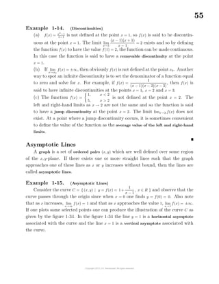 55
Example 1-14. (Discontinuities)
(a) f(x) = x2
−1
x−1
is not deﬁned at the point x = 1, so f(x) is said to be discontin-
uous at the point x = 1. The limit lim
x→1
(x − 1)(x + 1)
x − 1
= 2 exists and so by deﬁning
the function f(x) to have the value f(1) = 2, the function can be made continuous.
In this case the function is said to have a removable discontinuity at the point
x = 1.
(b) If lim
x→x0
f(x) = ±∞, then obviously f(x) is not deﬁned at the point x0. Another
way to spot an inﬁnite discontinuity is to set the denominator of a function equal
to zero and solve for x. For example, if f(x) =
1
(x − 1)(x − 2)(x − 3)
, then f(x) is
said to have inﬁnite discontinuities at the points x = 1, x = 2 and x = 3.
(c) The function f(x) =
1, x < 2
5, x > 2
is not deﬁned at the point x = 2. The
left and right-hand limits as x → 2 are not the same and so the function is said
to have a jump discontinuity at the point x = 2. The limit limx→2 f(x) does not
exist. At a point where a jump discontinuity occurs, it is sometimes convenient
to deﬁne the value of the function as the average value of the left and right-hand
limits.
Asymptotic Lines
A graph is a set of ordered pairs (x, y) which are well deﬁned over some region
of the x, y-plane. If there exists one or more straight lines such that the graph
approaches one of these lines as x or y increases without bound, then the lines are
called asymptotic lines.
Example 1-15. (Asymptotic Lines)
Consider the curve C = { (x, y) | y = f(x) = 1+
1
x − 1
, x ∈ R } and observe that the
curve passes through the origin since when x = 0 one ﬁnds y = f(0) = 0. Also note
that as x increases, lim
x→∞
f(x) = 1 and that as x approaches the value 1, lim
x→1
f(x) = ±∞.
If one plots some selected points one can produce the illustration of the curve C as
given by the ﬁgure 1-34. In the ﬁgure 1-34 the line y = 1 is a horizontal asymptote
associated with the curve and the line x = 1 is a vertical asymptote associated with
the curve.
 
