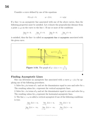 56
Consider a curve deﬁned by one of the equations
G(x, y) = 0, y = f(x), x = g(y)
If a line is an asymptotic line associated with one of the above curves, then the
following properties must be satisﬁed. Let d denote the perpendicular distance from
a point (x, y) on the curve to the line . If one or more of the conditions
lim
x→∞
d = 0, lim
x→−∞
d = 0, lim
y→∞
d = 0, lim
y→−∞
d = 0,
is satisﬁed, then the line is called an asymptotic line or asymptote associated with
the given curve.
Figure 1-34. The graph of y = f(x) = 1 +
1
x − 1
y = 1 +
1
x − 1
y = 1
x = 1
Finding Asymptotic Lines
One can determine an asymptotic line associated with a curve y = f(x) by ap-
plying one of the following procedures.
1. Solve for y in terms of x and set the denominator equal to zero and solve for x.
The resulting values for x represent the vertical asymptotic lines.
2. Solve for x in terms of y and set the denominator equal to zero and solve for y.
The resulting values for y represent the horizontal asymptotic lines.
3. The line x = x0 is called a vertical asymptote if one of the following conditions
is true.
lim
x→x0
f(x) = ∞, lim
x→x−
0
f(x) = ∞, lim
x→x+
0
f(x) = ∞
lim
x→x0
f(x) = −∞, lim
x→x−
0
f(x) = −∞, lim
x→x+
0
f(x) = −∞
 