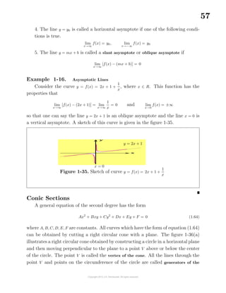 57
4. The line y = y0 is called a horizontal asymptote if one of the following condi-
tions is true.
lim
x→∞
f(x) = y0, lim
x→−∞
f(x) = y0
5. The line y = mx + b is called a slant asymptote or oblique asymptote if
lim
x→∞
[f(x) − (mx + b)] = 0
Example 1-16. Asymptotic Lines
Consider the curve y = f(x) = 2x + 1 +
1
x
, where x ∈ R. This function has the
properties that
lim
x→∞
[f(x) − (2x + 1)] = lim
x→∞
1
x
= 0 and lim
x→0
f(x) = ±∞
so that one can say the line y = 2x + 1 is an oblique asymptote and the line x = 0 is
a vertical asymptote. A sketch of this curve is given in the ﬁgure 1-35.
Figure 1-35. Sketch of curve y = f(x) = 2x + 1 +
1
x
y = 2x + 1
x = 0
Conic Sections
A general equation of the second degree has the form
Ax2
+ Bxy + Cy2
+ Dx + Ey + F = 0 (1.64)
where A, B, C, D, E, F are constants. All curves which have the form of equation (1.64)
can be obtained by cutting a right circular cone with a plane. The ﬁgure 1-36(a)
illustrates a right circular cone obtained by constructing a circle in a horizontal plane
and then moving perpendicular to the plane to a point V above or below the center
of the circle. The point V is called the vertex of the cone. All the lines through the
point V and points on the circumference of the circle are called generators of the
 