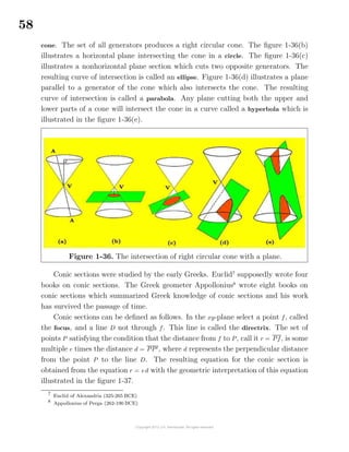 58
cone. The set of all generators produces a right circular cone. The ﬁgure 1-36(b)
illustrates a horizontal plane intersecting the cone in a circle. The ﬁgure 1-36(c)
illustrates a nonhorizontal plane section which cuts two opposite generators. The
resulting curve of intersection is called an ellipse. Figure 1-36(d) illustrates a plane
parallel to a generator of the cone which also intersects the cone. The resulting
curve of intersection is called a parabola. Any plane cutting both the upper and
lower parts of a cone will intersect the cone in a curve called a hyperbola which is
illustrated in the ﬁgure 1-36(e).
Figure 1-36. The intersection of right circular cone with a plane.
Conic sections were studied by the early Greeks. Euclid7
supposedly wrote four
books on conic sections. The Greek geometer Appollonius8
wrote eight books on
conic sections which summarized Greek knowledge of conic sections and his work
has survived the passage of time.
Conic sections can be deﬁned as follows. In the xy-plane select a point f, called
the focus, and a line D not through f. This line is called the directrix. The set of
points P satisfying the condition that the distance from f to P, call it r = Pf, is some
multiple e times the distance d = PP , where d represents the perpendicular distance
from the point P to the line D. The resulting equation for the conic section is
obtained from the equation r = ed with the geometric interpretation of this equation
illustrated in the ﬁgure 1-37.
7
Euclid of Alexandria (325-265 BCE)
8
Appollonius of Perga (262-190 BCE)
 