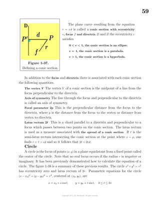 59
Figure 1-37.
Deﬁning a conic section.
The plane curve resulting from the equation
r = ed is called a conic section with eccentricity
e, focus f and directrix D and if the eccentricity e
satisﬁes
0 < e < 1, the conic section is an ellipse.
e = 1, the conic section is a parabola.
e > 1, the conic section is a hyperbola.
In addition to the focus and directrix there is associated with each conic section
the following quantities.
The vertex V The vertex V of a conic section is the midpoint of a line from the
focus perpendicular to the directrix.
Axis of symmetry The line through the focus and perpendicular to the directrix
is called an axis of symmetry.
Focal parameter 2p This is the perpendicular distance from the focus to the
directrix, where p is the distance from the focus to the vertex or distance from
vertex to directrix.
Latus rectum 2 This is a chord parallel to a directrix and perpendicular to a
focus which passes between two points on the conic section. The latus rectum
is used as a measure associated with the spread of a conic section. If is the
semi-latus rectum intersecting the conic section at the point where x = p, one
ﬁnds r = = ed and so it follows that 2 = 2ed.
Circle
A circle is the locus of points (x, y) in a plane equidistant from a ﬁxed point called
the center of the circle. Note that no real locus occurs if the radius r is negative or
imaginary. It has been previously demonstrated how to calculate the equation of a
circle. The ﬁgure 1-38 is a summary of these previous results. The circle x2
+ y2
= r2
has eccentricity zero and latus rectum of 2r. Parametric equations for the circle
(x − x0)2
+ (y − y0)2
= r2
, centered at (x0, y0), are
x = x0 + r cos t, y = y0 + r sint, 0 ≤ t ≤ 2π
 