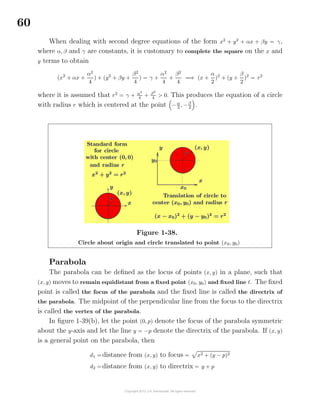 60
When dealing with second degree equations of the form x2
+ y2
+ αx + βy = γ,
where α, β and γ are constants, it is customary to complete the square on the x and
y terms to obtain
(x2
+ αx +
α2
4
) + (y2
+ βy +
β2
4
) = γ +
α2
4
+
β2
4
=⇒ (x +
α
2
)2
+ (y +
β
2
)2
= r2
where it is assumed that r2
= γ + α2
4
+ β2
4
> 0. This produces the equation of a circle
with radius r which is centered at the point −α
2 , −β
2 .
Figure 1-38.
Circle about origin and circle translated to point (x0, y0)
Parabola
The parabola can be deﬁned as the locus of points (x, y) in a plane, such that
(x, y) moves to remain equidistant from a ﬁxed point (x0, y0) and ﬁxed line . The ﬁxed
point is called the focus of the parabola and the ﬁxed line is called the directrix of
the parabola. The midpoint of the perpendicular line from the focus to the directrix
is called the vertex of the parabola.
In ﬁgure 1-39(b), let the point (0, p) denote the focus of the parabola symmetric
about the y-axis and let the line y = −p denote the directrix of the parabola. If (x, y)
is a general point on the parabola, then
d1 =distance from (x, y) to focus = x2 + (y − p)2
d2 =distance from (x, y) to directrix = y + p
 